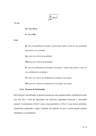 p. 14
√∑(𝑄𝑥𝐸)
2
Tal que:
Q = Cq x PCq
E = Ce x PCe
Onde:
Q: valor da qualidade do projeto, variável que indica o valor do eixo qualidade
do projeto a ser avaliado;
Cq: valor do critério de qualidade;
PCq: peso do critério de qualidade;
E: valor do alinhamento estratégico do projeto, variável que indica o valor do
eixo alinhamento estratégico
Ce: valor do critério de alinhamento estratégico do projeto;
PCe: peso do critério de alinhamento estratégico do projeto.
3.1.4. Processo de Priorização
Para finalizar a metodologia, os projetos passam por uma segunda análise, realizada de acordo
com três elos: o nível de importância das diretrizes, capacidade financeira e “prioridade
manual”. Considerando o Nível 1 como o mais prioritário e o Nível 5 como menos prioritário,
classificação explicitada a seguir, é durante este primeiro elo que se exclui aqueles projetos
redundantes ou semelhantes.
 