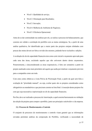 p. 15
 Nível 1: Qualidade de serviço;
 Nível 2: Orientação para Resultados;
 Nível 3: Inovação;
 Nível 4: Melhoria do Ambiente de Negócios;
 Nível 5: Eficiência Operacional.
Antes de se dar continuidade nas análises por elo, se realiza o processo de balanceamento, que
consiste em validar a correlação do portfólio com as metas estratégicas. Se, a partir de uma
análise qualitativa, for identificado que a maior parte dos projetos estejam alinhados com
poucas das metas deverá ser feita a revisão dos mesmos, podendo haver exclusões e adições.
A avaliação do elo de capacidade financeira tem como corte inicial o orçamento aprovado para
cada uma das áreas, excluindo aqueles que não estiverem dentro destes orçamentos.
Posteriormente, e desconsiderando as áreas responsáveis, é feito um somatório a partir do
projeto analisado como mais prioritário até aquele que acaba por totalizar o orçamento previsto
para a companhia como um todo.
Com estes cortes obtém-se a Lista Prévia de Priorização Final, a partir da qual será feita a
avaliação de “prioridade manual”, ou seja, avaliar quais são os projetos considerados como
obrigatórios ou mandatórios e que precisam constar na lista final. A inserção destes projetos faz
com que seja necessária a repriorização no elo de capacidade financeira.
Por fim, deve ser realizado o processo de Autorização, a qual consiste basicamente na validação
da seleção de projetos para compor o portfólio, junto aos principais stakeholders e da empresa.
3.2. Processo de Monitoramento e Controle
O conjunto de processos de monitoramento e controle visam garantir que as informações
enviadas permitam análises da composição do Portfólio, verificando a necessidade de
 