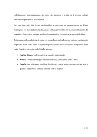 p. 16
realinhamento, acompanhamento do status dos projetos e avaliar se é preciso realizar
intervenções preventivas ou corretivas.
Para que isso seja feito foram estabelecidos os processos de monitoramento do Plano
Estratégico, por meio de Reuniões de Análise Crítica; do trabalho, por meio dos indicadores de
produção e financeiros; revisões, atualizações estratégicas e comunicação aos stakeholders.
Todas estas análises são feitas levando em conta alguns indicadores que indicam o andamento
do projeto, assim como aonde se espera chegar e o quanto ainda falta para o atingimento desta
meta. Estas três categorias estão listadas a seguir:
 Real ou Atual: é onde o projeto se encontra no momento;
 Meta: é a meta definida pela alta administração, considerada como 100%;
 Desafio: este indicador é o módulo da diferença entre a rotina menos a meta, ou seja, o
quanto a organização tem que alcançar com os projetos.
 