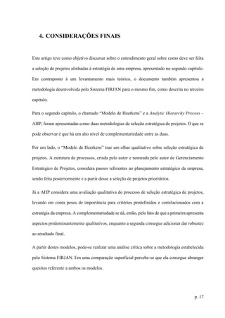 p. 17
4. CONSIDERAÇÕES FINAIS
Este artigo teve como objetivo discursar sobre o entendimento geral sobre como deve ser feita
a seleção de projetos alinhadas à estratégia de uma empresa, apresentado no segundo capítulo.
Em contraponto à um levantamento mais teórico, o documento também apresentou a
metodologia desenvolvida pelo Sistema FIRJAN para o mesmo fim, como descrita no terceiro
capítulo.
Para o segundo capítulo, o chamado “Modelo de Heerkens” e a Analytic Hierarchy Process –
AHP, foram apresentadas como duas metodologias de seleção estratégica de projetos. O que se
pode observar é que há um alto nível de complementariedade entre as duas.
Por um lado, o “Modelo de Heerkens” traz um olhar qualitativo sobre seleção estratégica de
projetos. A estrutura de processos, criada pelo autor e nomeada pelo autor de Gerenciamento
Estratégico de Projetos, considera passos referentes ao planejamento estratégico da empresa,
sendo feita posteriormente e a partir desse a seleção de projetos prioritários.
Já a AHP considera uma avaliação qualitativa do processo de seleção estratégica de projetos,
levando em conta pesos de importância para critérios predefinidos e correlacionados com a
estratégia da empresa. A complementariedade se dá, então, pelo fato de que a primeira apresenta
aspectos predominantemente qualitativos, enquanto a segunda consegue adicionar dar robustez
ao resultado final.
A partir destes modelos, pode-se realizar uma análise crítica sobre a metodologia estabelecida
pelo Sistema FIRJAN. Em uma comparação superficial percebe-se que ela consegue abranger
quesitos referente a ambos os modelos.
 