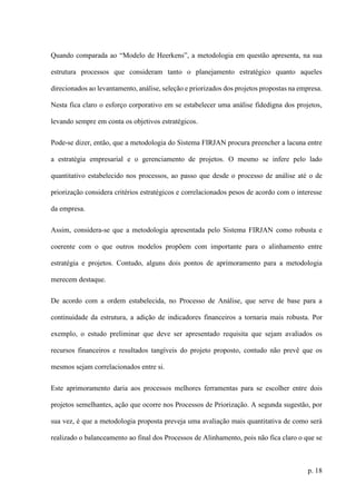 p. 18
Quando comparada ao “Modelo de Heerkens”, a metodologia em questão apresenta, na sua
estrutura processos que consideram tanto o planejamento estratégico quanto aqueles
direcionados ao levantamento, análise, seleção e priorizados dos projetos propostas na empresa.
Nesta fica claro o esforço corporativo em se estabelecer uma análise fidedigna dos projetos,
levando sempre em conta os objetivos estratégicos.
Pode-se dizer, então, que a metodologia do Sistema FIRJAN procura preencher a lacuna entre
a estratégia empresarial e o gerenciamento de projetos. O mesmo se infere pelo lado
quantitativo estabelecido nos processos, ao passo que desde o processo de análise até o de
priorização considera critérios estratégicos e correlacionados pesos de acordo com o interesse
da empresa.
Assim, considera-se que a metodologia apresentada pelo Sistema FIRJAN como robusta e
coerente com o que outros modelos propõem com importante para o alinhamento entre
estratégia e projetos. Contudo, alguns dois pontos de aprimoramento para a metodologia
merecem destaque.
De acordo com a ordem estabelecida, no Processo de Análise, que serve de base para a
continuidade da estrutura, a adição de indicadores financeiros a tornaria mais robusta. Por
exemplo, o estudo preliminar que deve ser apresentado requisita que sejam avaliados os
recursos financeiros e resultados tangíveis do projeto proposto, contudo não prevê que os
mesmos sejam correlacionados entre si.
Este aprimoramento daria aos processos melhores ferramentas para se escolher entre dois
projetos semelhantes, ação que ocorre nos Processos de Priorização. A segunda sugestão, por
sua vez, é que a metodologia proposta preveja uma avaliação mais quantitativa de como será
realizado o balanceamento ao final dos Processos de Alinhamento, pois não fica claro o que se
 
