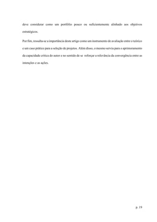 p. 19
deve considerar como um portfólio pouco ou suficientemente alinhado aos objetivos
estratégicos.
Por fim, ressalta-se a importância deste artigo como um instrumento de avaliação entre o teórico
e um caso prático para a seleção de projetos. Além disso, o mesmo serviu para o aprimoramento
da capacidade crítica do autor e no sentido de se reforçar a relevância da convergência entre as
intenções e as ações.
 