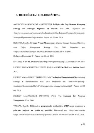 p. 20
5. REFERÊNCIAS BIBLIOGRÁFICAS
AMERICAN MANAGEMENT ASSOCIATION. Bridging the Gap Between Company
Strategy and Strategic Alignment of Projects. Usa: 2006. Disponível em:
<http://www.amanet.org/training/articles/Bridging-the-Gap-Between-Company-Strategy-and-
Strategic-Alignment-of-Projects.aspx>. Acesso em: 06 out. 2016
DYREYES, Jennifer. Strategic Project Management: Aligning Strategic Business Objectives
with Project Management Strategy. Usa: 2008. Disponível em:
<https://scholarsbank.uoregon.edu/xmlui/bitstream/handle/1794/7678/2008-
DyReyes.pdf;sequence=1>. Acesso em: 06 out. 2016.
PM Survey. What it is. Disponível em: <http://www.pmsurvey.org/>. Acesso em: 14 out. 2016.
PROJECT MANAGEMENT INSTITUTE (PMI). PMSURVEY.ORG 2014 Edition. Brasil:
2014.
PROJECT MANAGEMENT INSTITUTE (PMI). The Project Management Office: Aligning
Strategy & Implementation. Usa: 2014. Disponível em: <http://www.pmi.org/-
/media/pmi/documents/public/pdf/white-papers/pmo-strategy-implement.pdf>. Acesso em: 06
out. 2016.
PROJECT MANAGEMENT INSTITUTE (PMI). The Standard for Program
Management. USA, 2006.
VARGAS, Ricardo. Utilizando a programação multicritério (AHP) para selecionar e
priorizar projetos na gestão de portfólio. Disponível em: <http://www.ricardo-
vargas.com/pt/articles/analytic-hierarchy-process/>. Brasil, 2010 Acesso em: 06 de out. 2016.
 