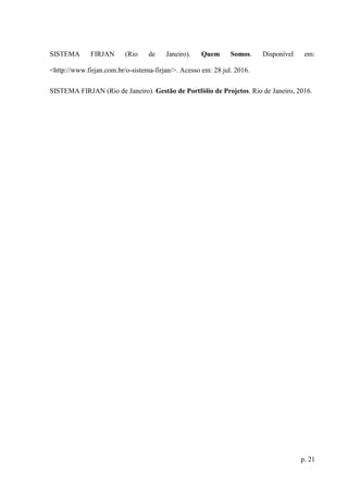 p. 21
SISTEMA FIRJAN (Rio de Janeiro). Quem Somos. Disponível em:
<http://www.firjan.com.br/o-sistema-firjan/>. Acesso em: 28 jul. 2016.
SISTEMA FIRJAN (Rio de Janeiro). Gestão de Portfólio de Projetos. Rio de Janeiro, 2016.
 