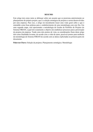 RESUMO
Este artigo tem como meta se debruçar sobre um assunto que se posiciona anteriormente ao
planejamento do próprio projeto, que é a seleção estratégica de projetos a serem desenvolvidos
por uma empresa. Para isso, o artigo irá inicialmente trazer uma visão geral sobre o que é
entendido como boas práticas para o estabelecimento de uma metodologia com este fim. Em
uma segunda etapa, será apresentada a metodologia de Gestão de Portfólio de Projetos do
Sistema FIRJAN, a qual tem exatamente o objetivo de estabelecer processos para a priorização
de projetos da empresa. Tendo estes dois pontos de vista, as considerações finais deste artigo
têm como finalidade levantar, de acordo com a visão do autor, possíveis pontos para melhoria
da metodologia do Sistema FIRJAN de acordo com as ideias explicitadas na primeira parte do
documento.
Palavras-Chave: Seleção de projetos; Planejamento estratégico; Metodologia
 