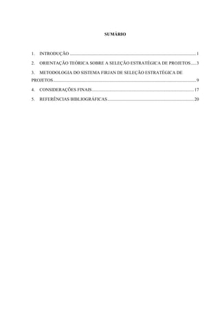 SUMÁRIO
1. INTRODUÇÃO ..................................................................................................................1
2. ORIENTAÇÃO TEÓRICA SOBRE A SELEÇÃO ESTRATÉGICA DE PROJETOS.....3
3. METODOLOGIA DO SISTEMA FIRJAN DE SELEÇÃO ESTRATÉGICA DE
PROJETOS.................................................................................................................................9
4. CONSIDERAÇÕES FINAIS............................................................................................17
5. REFERÊNCIAS BIBLIOGRÁFICAS..............................................................................20
 