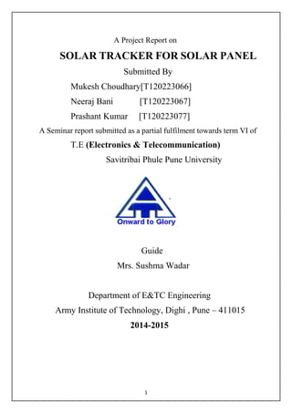 1
A Project Report on
SOLAR TRACKER FOR SOLAR PANEL
Submitted By
Mukesh Choudhary[T120223066]
Neeraj Bani [T120223067]
Prashant Kumar [T120223077]
A Seminar report submitted as a partial fulfilment towards term VI of
T.E (Electronics & Telecommunication)
Savitribai Phule Pune University
Guide
Mrs. Sushma Wadar
Department of E&TC Engineering
Army Institute of Technology, Dighi , Pune – 411015
2014-2015
 