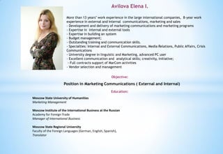 Avilova Elena I.
Objective:
More than 13 years’ work experience in the large international companies, 8-year work
experience in external and internal communications, marketing and sales
- Development and delivery of marketing communications and marketing programs
- Expertise in internal and external tools
- Expertise in building an system
- Budget management;
- Outstanding training and communication skills.
- Specialties: Internal and External Communications, Media Relations, Public Affairs, Crisis
Communications
- University degree in linguistic and Marketing, advanced PC user
- Excellent communication and analytical skills; creativity, initiative;
- Full contracts support of MarCom activities
- Vendor selection and management
Position in Marketing Communications ( External and Internal)
Education:
Moscow State University of Humanities
Marketing Management
Moscow Institute of the International Business at the Russian
Academy for Foreign Trade
Manager of International Business
Moscow State Regional University
Faculty of the Foreign Languages (German, English, Spanish),
Translator
 