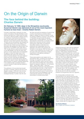 Curiously, a world away in Kentucky, by some
cosmic coincidence, the baby Abraham Lincoln
had also just been born. Darwin spent the days
of his youth collecting beetles, already showing
the methodical, observational and laborious
patience that would come to typify his mature
approach to the natural sciences. Flash forward
18 years and the young Darwin had dropped out
of medical school, much to the chagrin of his
father, and was instead pursuing his lifelong
fascination with geology and natural history. The
opportunity of his lifetime came early when in
1831 he was offered a supernumerary position
on the HMS Beagle. The next five years were
spent on an epic odyssey that circumnavigated
the globe, on which he made many of the
observations that came to be central to his
theory of natural selection. The most notable of
these came upon reaching the Galápagos
Islands, when he noticed that various species
differed from island to island. Mockingbirds and
giant-tortoises, for instance, exhibited differences
in the isolated locales, yet clearly showed a
common ancestry. A seed had been planted in
Darwin’s mind.
The publication of his journals had ensured
him fame in scientific circles by the end of the
Beagle’s voyage in 1836 and it was not long
before he was elected to the council of the
Geological Society of London. Over the next
few years and with the assistance of some of the
country’s most illustrious scientists, Darwin
began to develop his theory of evolution. It was
his reading of Malthus’ An Essay on the Principle
of Population that germinated the already
planted seed of natural selection. This essay
described the characteristic of animals to breed
beyond their resources and led to Darwin
noticing that ‘under these circumstances
favourable variations would tend to be
preserved, and unfavourable ones to be
destroyed. The result of this would be the
formation of new species’. With this theory now
in place it only remained for him to back it up,
and years were spent performing countless
experiments in the selective breeding of
animals and plants.
These preoccupations even leaked into his
personal life. When considering the proposal of
marriage, he weighed it up with his usual
deductive reasoning, citing in the pros column
that a wife would be ‘better than a dog anyhow’.
Despite his apparent indifference, he concluded:
‘Marry – Marry. Marry QED’ – quod erat
demonstrandum (what was to be demonstrated).
It was shortly after this time, in 1842, that the
newly-wed Darwin moved to Down House in
Kent, where he lived the rest of his life with his
wife (and cousin) Emma Wedgwood. Here he
could avoid the pressures of London that
exacerbated his already ailing health.
University of Kent 3
On the Origin of Darwin
The face behind the building:
Charles Darwin
On February 12 1809, deep in the Shropshire countryside,
Susannah Darwin was delivered of one of the most important
humans to have lived – Charles Robert Darwin.
Additional pressures came with the publication
of Alfred Russel Wallace’s work ‘On the Law
which has Regulated the Introduction of New
Species.’ These papers displayed theories
remarkably similar to Darwin’s own, and he was
forced to publish his own findings. His seminal
work On the Origin of Species was published in
1859; by 1870 it was widely held true and
accepted in most scientific circles.
Unsurprisingly, the religious implications meant
that it was met with controversy and suspicion,
particularly in regard to the evolution of man
from lower forms i.e. apes. However, even
chronic bouts of illness did little to impede
Darwin’s single-minded determination to qualify
his theories, and in 1871 he published The
Descent of Man, and Selection in Relation to
Sex. By the end of his life the irrefutable
evidence he had garnered, left him an agnostic.
His immeasurable contribution to the
understanding of the natural world has justly
earned him the pre-eminently positioned statue
in the main hall of the Natural History museum
where, enthroned, he sits king-like. And, as the
right of one of the greatest Englishmen, he is to
be found on the reverse of every ten-pound
banknote. His revolutionary theories changed the
face of biology, zoology and anthropology, and
thus bear special importance to the University of
Kent which has leading schools in all of these
fields. They owe him a great debt, as do we all.
So in tribute, many of Darwin College’s
constituent buildings are also titled after
significant names from the man’s life; for
instance: ‘Missing Link’, which alludes to the
fossil necessary to complete the evolutionary
sequence showing man’s descent from the apes.
And, of course, the well-loved bar and bistro
Origins, named after his magnum opus.
Dan Stocker-Williams
MA in English and American Literature
 