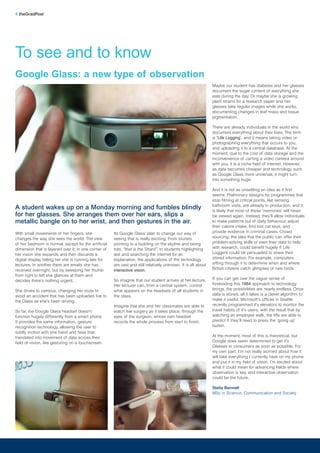 With small movements of her fingers, she
changes the way she sees the world. The view
of her bedroom is normal, except for the artificial
dimension that is layered over it; in one corner of
her vision she expands and then discards a
digital display telling her she is running late for
lectures. In another there are emails she has
received overnight, but by sweeping her thumb
from right to left she glances at them and
decides there’s nothing urgent.
She drives to campus, changing her route to
avoid an accident that has been uploaded live to
the Glass as she’s been driving.
So far, the Google Glass headset doesn’t
function hugely differently from a smart phone.
It provides the same information, gesture
recognition technology, allowing the user to
subtly motion with one hand and have that
translated into movement of data across their
field of vision, like gesturing on a touchscreen.
Its Google Glass’ plan to change our way of
seeing that is really exciting. From tourists
pointing to a building on the skyline and being
told, “that is the Shard”, to students highlighting
text and searching the internet for an
explanation, the applications of the technology
are vast and still relatively unknown. It is all about
interactive vision.
So imagine that our student arrives at her lecture.
Her lecturer can, from a central system, control
what appears on the headsets of all students in
the class.
Imagine that she and her classmates are able to
watch live surgery as it takes place, through the
eyes of the surgeon, whose own headset
records the whole process from start to finish.
Maybe our student has diabetes and her glasses
document the sugar content of everything she
eats during the day. Or maybe she is growing
plant strains for a research paper and her
glasses take regular images while she works,
documenting changes in leaf mass and tissue
pigmentation.
There are already individuals in the world who
document everything about their lives. The term
is ‘Life Logging’, and it means taking video or
photographing everything that occurs to you,
and uploading it to a central database. At the
moment, due to the cost of data storage and the
inconvenience of carting a video camera around
with you, it is a niche field of interest. However,
as data becomes cheaper and technology such
as Google Glass more universal, it might turn
into something huge.
And it is not as unsettling an idea as it first
seems. Preliminary designs for programmes that
stop filming at critical points, like sensing
bathroom visits, are already in production, and it
is likely that most of these ‘memories’ will never
be viewed again. Instead, they’ll allow individuals
to make patterns out of daily behaviour, adjust
their calorie intake, find lost car keys, and
provide evidence in criminal cases. Crowd
sourcing, the idea that the public can offer their
problem-solving skills or even their data to help
with research, could benefit hugely if Life
Loggers could be persuaded to share their
stored information. For example, computers
sifting through it to determine when and where
British citizens catch glimpses of rare birds.
If you can get over the vague sense of
foreboding this 1984 approach to technology
brings, the possibilities are nearly endless. Once
data is stored, all it takes is a clever algorithm to
make it useful. Microsoft’s offices in Seattle
recently programmed it's elevators to monitor the
travel habits of it's users, with the result that by
watching an employee walk, the lifts are able to
predict if they’ll need to press the ‘going up’
button.
At the moment, most of this is theoretical, but
Google does seem determined to get it's
Glasses to consumers as soon as possible. For
my own part, I’m not really worried about how it
will take everything I currently have on my phone
and put it in my field of vision. I’m excited about
what it could mean for advancing fields where
observation is key, and interactive observation
could be the future.
Stella Bennett
MSc in Science, Communication and Society
To see and to know
4 theGradPost
Google Glass: a new type of observation
A student wakes up on a Monday morning and fumbles blindly
for her glasses. She arranges them over her ears, slips a
metallic bangle on to her wrist, and then gestures in the air.
 