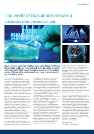 In the research labs of the School of
Biosciences, many different areas are being
investigated, “primarily on essential biological
processes at the molecular and cellular level,
encompassing the disciplines of biochemistry,
genetics, biotechnology and biomedical
research”. The research being conducted ranges
from cancer drug resistance, problems with DNA
repair, In-Vitro Fertilisation (IVF), chromosomal
abnormalities, the basis for diseases like
Alzheimer’s and ageing, using yeast cell models.
Other labs are looking further into the basis of
bacterial, viral and parasite pathogenicity, the
structure of proteins and their synthesis, and the
optimisation of biological pathways and vitamin
synthesis. Some of this work could even reveal
new life forms and pathways! It is all very
exciting and well worth researching further. The
Director of Research, Professor Darren Griffin,
told me that last year there was “an
unprecedented achievement in winning
competitive research grants, attracting three new
academic colleagues, graduating 16 PhD
students and hosting three high profile events –
the Postgraduate Symposium in July, the Wain
Medal Lecture and the Stacey Symposium”.
There are a number of research groups within
the School, including the Centre for Molecular
Processing (CMP) Group. This group has many
interdisciplinary projects, as well as industrial
collaborations, such as those with Lonza
Biologics, MedImmune and GlaxoSmithKline.
This enables students to gain experience in
industrial settings as well as in academia, and
observe direct applications to their research. The
CMP Director, Professor Mark Smales stated that,
“A current major research focus of the Centre is
to utilise synthetic biology approaches to design
and re-design biological processes, and systems
to manipulate expression systems (bacterial,
fungi, algae and mammalian cells), for
application in the industrial biotechnology field.
The Centre is a key player in this area, as
evidenced by its leading two national networks,
funded by the Biotechnology and Biological
Sciences Research Council (BBSRC),
Engineering and Physical Sciences Research
Council (EPSRC) and Technology Strategy Board
(TSB) in industrial biotechnology.” Projects in this
group involve researching “mechanisms and
cellular requirements that influence disease
states and the synthesis of therapeutic agents,
biomedicines/biotherapeutics, and small
molecules from cellular systems”. These projects
provide more scientific knowledge on important
cellular processes, and aim to ultimately reduce
the time for therapeutic products to get into
hospitals and on to pharmacy shelves after
research, development and manufacture.
Another active group, the Kent Fungal Group
(KFG), “represents one of the largest collections
of fungal research groups in the UK”. Dr
Campbell Gourlay discribed his research lab in
the KFG as having “a strong interest in
understanding the cellular processes that govern
the control of cell death and pathogenesis. Our
current projects focus upon the molecular
mechanisms by which fungal cells adapt and
thrive in the face of environmental challenge. Of
particular interest are interactions between
pathways that are central to a cells ability to
respond to stress and control cell death. The lab
uses pathogenic and non-pathogenic yeast
species as well as human and cancer cells to
tackle these issues, and works closely with
medical microbiologists and clinicians within the
East Kent University Hospital Trust”.
The School has had many achievements with its
research. These include characterising forms of the
protein myosin found in the heart, creating a
computational model for protein synthesis, research
into how reactive oxygen species increase ageing
in yeast cells, and developing a means to enhance
the effectiveness of the drug Herceptin against
breast cancer. All of the research conducted here
at the University of Kent is worthwhile, and whether
you find science engaging or have other interests,
research into these areas provide great benefits to
the welfare of mankind and may be instrumental to
future scientific developments. It all starts here at
the University of Kent, with the wonderful world of
Bioscience research. If you are interested in finding
out more, visit the website
www.kent.ac.uk/bio/research/
Charlotte Godfrey
PhD Student in Biochemistry
University of Kent 5
The world of bioscience research
Biosciences at the University of Kent
Have you ever wondered what happens within those mysterious
Biosciences buildings, behind closed doors by people wearing
white lab coats? Well, now I shall open the door on the subject
as one of those white coats myself, and hope to show why it is
worth thinking about!
 