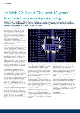 Michael Sippey, Vice-President of Product at
Twitter, said that while wearable tech will be big;
devices themselves will be more powerful,
connected and smaller. “We are living in a
shared, more connected society, and this is an
incredible opportunity for social media”. Henri
Seydoux, founder of Parrot, emphasised the
connectedness of everything, including clothes,
bodies and wearable tech.
The Bitcoin roundtable concluded that if
someone is hoping to make a lot of money with it
quickly then it is very risky and not advised. But
if someone believes in the fundamentals of
Bitcoin and is ready to take a small risk then yes,
Bitcoin is of course worth looking at. But it is
important to understand that there is a possibility
of losing everything.
The European venture capital roundtable
concluded that it is a good time for the European
entrepreneur scene, because there is a lot of
available money. But entrepreneurs need to move
quickly from Europe to the US, because it is
difficult to be a global champion without making
it there.
It featured speakers like Silicon Valley author
Guy Kawasaki and ‘Nest Labs’ founder Tony
Fadell. Topics ranged from digital currency to
wearable technology. This article will focus on
several speakers’ predictions for the next ten
years, and how they believe the coming decade
will influence our way of living. This should be
particularly useful for aspiring University of Kent
students who are passionate about
entrepreneurship or technology. What will the next
ten years look like in technology and what could
entrepreneurs focus on?
Fred Wilson, Twitter and Instagram investor,
opened the conference by pointing out three big
upcoming trends: networks, unbundling and
smartphones. Firstly, hierarchies from the bottom
to top will be changed by technology-driven
networked crowds. This means that the general
public will decide the popularity and success of
a product. Secondly, media sources that contain
various kinds of newscasts will evolve to focus
only on one type of news. For example, a
magazine that focuses only on tech will not
contain any other type of news. Thirdly, we are all
connected through smartphone devices and
there is a change, as we know, from PC’s to
mobiles. Finally, the four areas for entrepreneurs
to watch are – Bitcoin, wellness, data leakage
and trust/identity.
The next speaker, Guy Kawasaki, had the
following to say to entrepreneurs; instead of
pitching, presenting PowerPoints or business
plans, an entrepreneur should most importantly
build a prototype. This should be done by
creating a product that you and your friends want
to use, and then hoping that the rest of the world
wants that as well. European entrepreneurs
should focus on making a prototype that Silicon
Valley or Americans want to copy. He also
advised that a business leader should not ask
anyone, including an employee, to do something
that the leader would not do.
According to David Marcus, President of PayPal,
money is being reinvented and it is becoming
mobile. Tony Conrad, founder of about.me,
emphasised in his presentation the importance
of networking from day one. “It is important to be
innovative, to know the users, and to grab their
attention”. His thoughts on future trends?
“Everything, and every category, is up for grabs”.
Technical evangelist Robert Scoble gave five
future areas to focus on. These are: the rise of
sensors, wearable technology, location
databases, and the ongoing rise of social media
and data. Also, everything will be personalised,
new software will know what we want and will
see everything. It will be important to know your
customer in the new landscape more than ever
before.
In conclusion, Le Web’s ‘The Next 10 Years’
covered many different scenarios of where the
world is going and at the same time offered
entrepreneurs numerous tips on what to focus
on. All the videos of the past conferences are
available on YouTube. Hopefully, there are Kent
University entrepreneurs who will seize the
opportunity and have changed the world already
before the next Le Web conference in in Paris,
December 2014.
Albert Kampe
MSc in Computer Science
6 theGradPost
Le Web 2013 and ‘The next 10 years’
Future trends in entrepreneurship and technology
‘Le Web’ is the world’s most talked about start-up and web entrepreneur conference, taking place
annually in Paris and London. To celebrate the tenth anniversary of the event, the topic of the last
conference (December 2013) was ‘The Next 10 Years.’
 