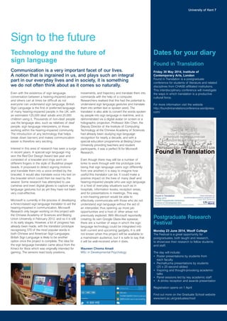 Dates for your diary
University of Kent 7
Sign to the future
Even with the existence of sign language,
conversation between a hearing-impaired person
and others can at times be difficult as not
everyone can understand sign language. British
Sign Language is the first or preferred language
of many hearing-impaired people in the UK; with
an estimated 125,000 deaf adults and 20,000
children using it. Thousands of non-deaf people
use the language also, such as relatives of deaf
people, sign language interpreters, or those
working within the hearing-impaired community.
The introduction of any technology that helps
break down barriers and makes communication
easier is therefore very exciting.
Interest in this area of research has seen a surge
in recent years. A special sign language ring
won the Red Dot Design Award last year and
consisted of a bracelet and rings worn on
different fingers in the style of Buddhist prayer
beads. It proposed to detect signing motions
and translate them into a voice emitted by the
bracelet. It would also translate voice into text on
the bracelet which could then be read by the
wearer. Some research has attempted to use
cameras and even digital gloves to capture sign
language gestures but as yet they have not been
very cost-effective.
Microsoft is currently in the process of developing
a Kinect-based sign language translator to aid the
hearing-impaired in communication. Microsoft
Research only began working on this project with
the Chinese Academy of Sciences and Beijing
Union University in February 2012, and so it is still
in its early stages. However, a lot of progress has
already been made, with the translator prototype
recognising 370 of the most popular words in
both Chinese and American Sign Languages.
British Sign Language is likely to be another
option once the project is complete. The idea for
the sign language translator came about from the
Kinect for Xbox which was originally intended for
gaming. The sensors read body positions,
movements, and trajectory and translate them into
commands with the help of a computer.
Researchers realised that this had the potential to
understand sign language gestures and translate
them into written text or spoken word. The
translator is also able to convert the words spoken
by people into sign language in real-time, and is
demonstrated via a digital avatar on screen or a
holographic projection. Professor Xilin Chen, the
Deputy Director of the Institute of Computing
Technology at the Chinese Academy of Sciences
had already been studying sign language
recognition for nearly a decade, and with a
special education programme at Beijing Union
University providing teachers and student
participants, it was a perfect fit for Microsoft
Research.
Even though there may still be a number of
kinks to work through with the prototype (one
being that sign language users sign differently
from one another) it is easy to imagine how
useful this translator can be. It could make a
positive impact on the lives of many deaf and
hearing-impaired people who use sign language
in a host of everyday situations such as in
hospitals, information kiosks, reception areas,
and for presentations in meetings. This way,
a non-hearing person would be able to
effectively communicate with those who do not
understand sign language without the aid of
an interpreter, thus opening up more job
opportunities and a host of other areas not
previously explored. With Microsoft reportedly
creating its own Google Glass-like eyewear,
there are a number of ways in which the sign
language technology could be integrated into
both current and upcoming gadgets. It is still
not known when this project will be available to
a mainstream audience, but it is safe to say that
it will be well-received when it does.
Maureen Chioma Amadi
MSc in Developmental Psychology
Technology and the future of
sign language
Communication is a very important facet of our lives.
A notion that is ingrained in us, and plays such an integral
part in our everyday lives and in society, it is something
we do not often think about as it comes so naturally.
Found in Translation
Friday 30 May 2014, Institute of
Contemporary Arts, London
Found in Translation is a postgraduate
conference for students of literature and related
disciplines from CHASE-affiliated institutions.
This interdisciplinary conference will investigate
the ways in which translation is a productive
cultural force.
For more information visit the website
http://foundintranslationconference.wordpress.
com/
Postgraduate Research
Festival
Monday 23 June 2014, Woolf College
The Festival is a great opportunity for
postgraduates, both taught and research,
to showcase their research to fellow students
and staff.
The day will include:
• Poster presentations by students from
each faculty
• PechaKucha presentations by students
(20 x 20 second slides)
• Inspiring and thought-provoking academic
talks
• Panel sessions led by key academic staff
• A drinks reception and awards presentation
Registration opens on 1 April
Find out more on the Graduate School website
www.kent.ac.uk/graduateschool
 