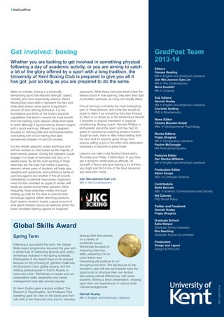 Make no mistake, boxing is a physically
demanding sport that requires strength, speed,
mobility, and most importantly, stamina. Kent's
Boxing Club does well to represent this fact and
while each lesson does spend a significant
amount of time refining technique, it is the
foundations and limits of the body’s physical
capabilities that tend to receive the most benefit
from the training. Each session varies from week
to week although a typical training session begins
with a quick warm-up, followed by a segment
focused on refining skills and techniques before
concluding with circuit training that lasts
somewhere between 15 and 20 minutes.
It is the middle segment, where technique and
skill are worked on, that makes up the majority of
each training session. During this segment, pupils
engage in a range of exercises that vary on a
weekly basis. By far the most exciting of these
exercises are the ones that involve a sparring
element, where pairs of students will trade jabs,
straights and uppercuts, and combine a series of
punches against one another. If this all sounds
intimidating to potential newcomers, beginners
need not feel unsettled as pupils of similar skill
levels are paired during these sessions. More
frequently, these exercises involve one pupil
holding up mitts for the other to practise their
techniques against before switching positions.
Each session tends to involve a good amount of
time spent shadow boxing (an exercise where the
boxer simulates fighting against an imagined
opponent). While these exercises tend to lack the
tension found in true sparring, they earn their right
as excellent workouts, as many can readily attest.
Circuit training is certainly the most exhausting
part of these lessons, and while few would be
quick to claim it as something they look forward
to, there is no doubt as to the tremendous benefit
it provides to anyone interested in physical
conditioning. Boxing coach, Norman Phillips is
enthusiastic about the sport and has had 30
years of experience coaching amateur boxers.
Tough as nails, there is little mollycoddling from
his end, and he expects great things from
anyone willing to put in the effort and dedication
necessary to become a great boxer.
Lessons are held in the Sports Centre every
Thursday and Friday, 4.30pm-6pm. If you have
got a gung-ho, never-give-up attitude, do
yourself a favour and give boxing a try at Kent;
you might just find it one of the best decisions
you have ever made.
Jian Wei-Jeanson Gan Lim
MA in the Contemporary
DPC11657703/14
8 theGradPost
Get involved: boxing
Whether you are looking to get involved in something physical
following a day of academic activity, or you are aiming to catch
a bit of the glory offered by a sport with a long tradition, the
University of Kent Boxing Club is prepared to give you all it
has got: just so long as you are prepared to do the same.
GradPost Team
2013-14
Editors
Frances Reading
MA in English and American Literature
Jian Wei-Jeanson Gan Lim
MA in The Contemporary
Maria Sveidahl
MA in Curating
Sub Editors
Hannah Huxley
MA in English and American Literature
Charlotte Godfrey
PhD in Biochemistry
News Editor
Chioma Maureen Amadi
MSc in Developmental Psychology
Revise Editors
Prajay Ghaghda
MA in Comparative Literature
Pauline McGonagle
MA Postcolonial Studies
Features Editor
Dan Stocker-Williams
MA in English and American Literature
Production Editor
Albert Kampe
MSc in Computer Science
Contributors
Stella Bennett
MSc in Science, Communication and Society
Vid Čalovski
PhD Social Policy
Twitter and Facebook
Hannah Huxley
Prajay Ghaghda
Graduate School
Katie Watson
Graduate School Assistant
Ros Beeching
Graduate School Co-ordinator
Production
Design and Layout
Design & Print Unit
Spring Term
Following a successful first term, the Global
Skills Award programme resumed this year with
a whole host of interesting lectures and useful
workshops included in the Spring schedule.
Participants of the Award have so far enjoyed
lectures on the shrinking of (genetic) male bits,
the Eurozone Crisis, global poverty, and the
shifting political power in Putin’s Russia, to
name but a few. Workshops on areas such as
presentation skills, leadership and career
management have also proved popular.
Dr Kevin Dutton gave a lecture entitled ‘The
Wisdom of Psychopaths’, and Professor Paul
Sweeting gave his view on the banks and their
role both in the financial crisis and it’s recovery,
among other discussions
on a variety of
worldwide issues.
Workshops focused on
improving interview
skills, preparing CVs or
cover letters and
networking will continue to run
throughout the term. The last lecture of the
academic year will see participants have the
opportunity to structure their own lecture
discussing cultural differences, with some
students offering a short presentation, drawing
upon their own experiences in various multi-
cultural backgrounds.
Hannah Huxley
MA in English and American Literature
Global Skills Award
 