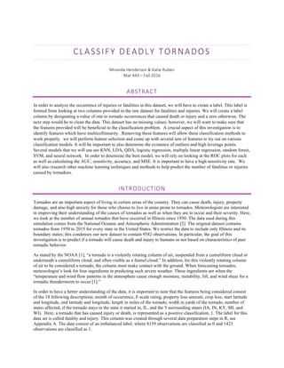 CLASSIFY	DEADLY	TORNADOS	
Miranda	Henderson	&	Katie	Ruben	
Mat	443	–	Fall	2016	
ABSTRACT	
In order to analyze the occurrence of injuries or fatalities in this dataset, we will have to create a label. This label is
formed from looking at two columns provided in the raw dataset for fatalities and injuries. We will create a label
column by designating a value of one to tornado occurrences that caused death or injury and a zero otherwise. The
next step would be to clean the data. This dataset has no missing values; however, we will want to make sure that
the features provided will be beneficial to the classification problem. A crucial aspect of this investigation is to
identify features which have multicollinearity. Removing these features will allow these classification methods to
work properly. we will perform feature selection and come up with several sets of features to try out on various
classification models. It will be important to also determine the existence of outliers and high leverage points.
Several models that we will use are KNN, LDA, QDA, logistic regression, multiple linear regression, random forest,
SVM, and neural network. In order to determine the best model, we will rely on looking at the ROC plots for each
as well as calculating the AUC, sensitivity, accuracy, and MSE. It is important to have a high sensitivity rate. We
will also research other machine learning techniques and methods to help predict the number of fatalities or injuries
caused by tornadoes.
INTRODUCTION	
Tornados are an important aspect of living in certain areas of the country. They can cause death, injury, property
damage, and also high anxiety for those who choose to live in areas prone to tornados. Meteorologists are interested
in improving their understanding of the causes of tornados as well as when they are to occur and their severity. Here,
we look at the number of annual tornados that have occurred in Illinois since 1950. The data used during this
simulation comes from the National Oceanic and Atmospheric Administration [2]. The original dataset contains
tornados from 1950 to 2015 for every state in the United States. We restrict the data to include only Illinois and its
boundary states; this condenses our new dataset to contain 9582 observations. In particular, the goal of this
investigation is to predict if a tornado will cause death and injury to humans or not based on characteristics of past
tornadic behavior.
As stated by the NOAA [1], “a tornado is a violently rotating column of air, suspended from a cumuliform cloud or
underneath a cumuliform cloud, and often visible as a funnel cloud.” In addition, for this violently rotating column
of air to be considered a tornado, the column must make contact with the ground. When forecasting tornados,
meteorologist’s look for four ingredients in predicting such severe weather. These ingredients are when the
“temperature and wind flow patterns in the atmosphere cause enough moisture, instability, lift, and wind shear for a
tornadic thunderstorm to occur [1].”
In order to have a better understanding of the data, it is important to note that the features being considered consist
of the 18 following descriptions; month of occurrence, F-scale rating, property loss amount, crop loss, start latitude
and longitude, end latitude and longitude, length in miles of the tornado, width in yards of the tornado, number of
states affected, if the tornado stays in the state it started in, IL, and the 5 surrounding states (IA, IN, KY, MI, and
WI). Here, a tornado that has caused injury or death, is represented as a positive classification, 1. The label for this
data set is called fatality and injury. This column was created through several data preparation steps in R, see
Appendix A. The data consist of an imbalanced label, where 8159 observations are classified as 0 and 1423
observations are classified as 1.
 