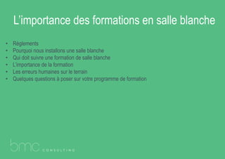 L’importance des formations en salle blanche
• Règlements
• Pourquoi nous installons une salle blanche
• Qui doit suivre une formation de salle blanche
• L’importance de la formation
• Les erreurs humaines sur le terrain
• Quelques questions à poser sur votre programme de formation
 