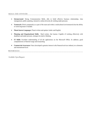SKILLS AND ATTITUDE
• Interpersonal: Strong Communication Skills, able to build effective business relationships, time
management, public speaking, interactive culture diversity & working under-pressure.
• Teamwork: Work competently as a part of the team and within a multicultural environment & has the ability
to work long hours if needed.
• Fluent known Languages: Fluent written and spoken Arabic and English.
• Planning and Organisational Skills: Hard worker, fast learner, Capable of working effectively with
deadlines and under pressure, strategic & creative thinking.
• IT Skills: Excellent understanding of all the applications on the Microsoft Office. In addition, good
comprehension of Internet usage and researching.
• Commercial Awareness: I have developed a genuine interest in the financial services industry on a domestic
and international level.
REFERENCES
Available Upon Request
 