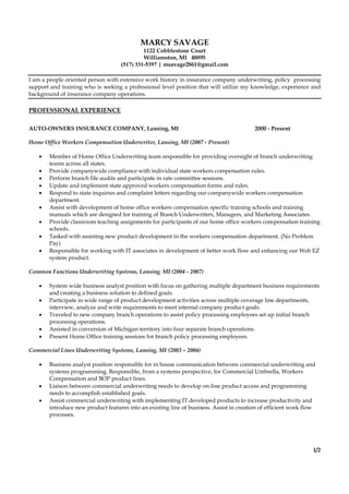 MARCY SAVAGE
1122 Cobblestone Court
Williamston, MI 48895
(517) 331-5397 | msavage2861@gmail.com
I am a people oriented person with extensive work history in insurance company underwriting, policy processing
support and training who is seeking a professional level position that will utilize my knowledge, experience and
background of insurance company operations.
PROFESSIONAL EXPERIENCE
AUTO-OWNERS INSURANCE COMPANY, Lansing, MI 2000 - Present
Home Office Workers Compensation Underwriter, Lansing, MI (2007 - Present)
 Member of Home Office Underwriting team responsible for providing oversight of branch underwriting
teams across all states.
 Provide companywide compliance with individual state workers compensation rules.
 Perform branch file audits and participate in rate committee sessions.
 Update and implement state approved workers compensation forms and rules.
 Respond to state inquiries and complaint letters regarding our companywide workers compensation
department.
 Assist with development of home office workers compensation specific training schools and training
manuals which are designed for training of Branch Underwriters, Managers, and Marketing Associates.
 Provide classroom teaching assignments for participants of our home office workers compensation training
schools.
 Tasked with assisting new product development in the workers compensation department. (No Problem
Pay)
 Responsible for working with IT associates in development of better work flow and enhancing our Web EZ
system product.
Common Functions Underwriting Systems, Lansing, MI (2004 - 2007)
 System wide business analyst position with focus on gathering multiple department business requirements
and creating a business solution to defined goals.
 Participate in wide range of product development activities across multiple coverage line departments,
interview, analyze and write requirements to meet internal company product goals.
 Traveled to new company branch operations to assist policy processing employees set up initial branch
processing operations.
 Assisted in conversion of Michigan territory into four separate branch operations.
 Present Home Office training sessions for branch policy processing employees.
Commercial Lines Underwriting Systems, Lansing, MI (2003 – 2004)
 Business analyst position responsible for in house communication between commercial underwriting and
systems programming. Responsible, from a systems perspective, for Commercial Umbrella, Workers
Compensation and BOP product lines.
 Liaison between commercial underwriting needs to develop on-line product access and programming
needs to accomplish established goals.
 Assist commercial underwriting with implementing IT developed products to increase productivity and
introduce new product features into an existing line of business. Assist in creation of efficient work flow
processes.
1/2
 
