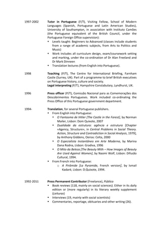 1997-2002	 Tutor	 in	 Portuguese	 (F/T),	 Visiting	 Fellow,	 School	 of	 Modern	
Languages	 (Spanish,	 Portuguese	 and	 Latin	 American	 Studies),	
University	 of	 Southampton,	 in	 association	 with	 Instituto	 Camões	
(the	 Portuguese	 equivalent	 of	 the	 British	 Council,	 under	 the	
Portuguese	Foreign	Office	supervision):	
• Levels	taught:	Beginners	to	Advanced	(classes	include	students	
from	 a	 range	 of	 academic	 subjects,	 from	 Arts	 to	 Politics	 and	
Music)	
• Work	includes	all	curriculum	design,	exam/coursework	setting	
and	marking,	under	the	co-ordination	of	Dr	Alan	Freeland	and	
Dr	Mark	Dinneen	
• Translation	lectures	(from	English	into	Portuguese).	
	
1998	 Teaching	 (P/T),	 The	 Centre	 for	 International	 Briefing,	 Farnham	
Castle	(Surrey,	UK).	Part	of	a	programme	to	brief	British	executives	
on	Portuguese	history,	culture	and	society.	
Legal	interpreting	(P/T),	Hampshire	Constabulary,	Lyndhurst,	UK.	
	 	
1996	 Press	officer	(P/T),	Comissão	Nacional	para	as	Comemorações	dos	
Descobrimentos	 Portugueses.	 Work	 included	 co-ordinating	 the	
Press	Office	of	this	Portuguese	government	department.	
	
1994-	 Translation,	for	several	Portuguese	publishers.	
• From	English	into	Portuguese:	
• O	Fantasma	de	Hitler	[The	Castle	in	the	Forest],	by	Norman	
Mailer,	Lisbon:	Dom	Quixote,	2007	
• Dualidade	 da	 estrutura:	 agência	 e	 estrutura	 [Chapter	
«Agency,	Structure»,	in	Central	Problems	in	Social	Theory.	
Action,	Structure	and	Contradiction	in	Social	Analysis,	1979],	
by	Anthony	Giddens,	Oeiras:	Celta,	2000	
• O	 Especialista	 Instantâneo	 em	 Arte	 Moderna,	 by	 Marina	
Dana	Rodna,	Lisbon:	Gradiva,	1996	
• O	Mito	da	Beleza	[The	Beauty	Mith	–	How	Images	of	Beauty	
Are	Used	Against	Women],	by	Naomi	Wolf,	Lisbon:	Difusão	
Cultural,	1994.	
• From	French	into	Portuguese:	
o A	 Pirâmide	 [La	 Pyramide,	 French	 version],	 by	 Ismail	
Kadaré,	Lisbon:	D.Quixote,	1994.	
	
	
1992-2011	
	
Press	Permanent	Contributor	(Freelance),	Público	
• Book	reviews	(118,	mainly	on	social	sciences).	Either	in	its	daily	
edition	 or	 (more	 regularly)	 in	 its	 literary	 weekly	 supplement	
(Leituras)	
• Interviews	(19,	mainly	with	social	scientists)	
• Commentaries,	reportage,	obituaries	and	other	writing	(26).	
	 	
 