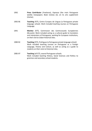 1992	 Press	 Contributor	 (Freelance),	 Expresso	 (the	 main	 Portuguese	
weekly	 newspaper).	 Book	 reviews	 (2),	 on	 its	 arts	 supplement	
(Cartaz).	
	
1992-96	 Teaching	(P/T),	Centro	Europeu	de	Línguas	(a	Portuguese	private	
language	school).	Work	included	teaching	courses	on	Portuguese	
Language.	
	 	
1991	 Monitor	 (P/T),	 Commission	 des	 Communautés	 Européennes	
(Brussels).	Work	included	acting	as	a	cultural	guide	to	translators	
and	interpreters	of	Portuguese,	working	for	European	institutions,	
on	their	visit	to	Lisbon	historical	sites.	
	 	
1989-92	 Teaching	(P/T),	Prolínguas	(a	Portuguese	private	language	school)	
Work	 included	 teaching	 courses	 on	 Portuguese	 as	 a	 Foreign	
Language,	 History	 and	 Culture,	 as	 well	 as	 acting	 as	 a	 guide	 to	
students	on	their	visits	to	historical	sites.	
	 	
1985-97	 Teaching	(all	F/T),	several	Portuguese	schools.	
Work	 included	 teaching	 History,	 Social	 Sciences	 and	 Politics	 to	
grammar	and	secondary	school	students.	
	 	
	
 