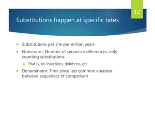 Substitutions happen at specific rates
 Substitutions per site per million years
 Numerator: Number of sequence differences, only
counting substitutions
 That is, no insertions, deletions, etc.
 Denominator: Time since last common ancestor
between sequences of comparison
12
 
