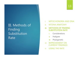 III. Methods of
Finding
Substitution
Rate
I. MITOCHONDRIA AND DNA
II. MTDNA ANATOMY
III. METHODS OF FINDING
SUBSTITUTION RATE
I. Considerations
II. Pedigree
III. Phylogenetic
IV. IMPROVEMENT ON
CURRENT FINDINGS
V. USING THE RATE
13
 