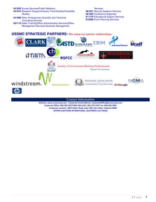  |	
  P a g e 	
  
	
  
4	
  
541820 Survey Services/Public Relations
541910 Research Support/Industry Trend Studies/Feasibility
Studies
541990 Other Professional, Scientific and Technical
Consulting Services
561110 Sales Training/Office Administrative Services/Office
Management Services/ Business Management
Services
561621 Security Systems Services
561920 Conference Organizer
611710 Educational Support Services
812990 Event Planning Services
USSMC STRATEGIC PARTNERS: We value our partner relationships.
RGFCC
Channel	
  Partner BizOoogle
Contact Information
Website:	
  www.ussmccorp.com	
  -­‐	
  Corporate	
  Email	
  Address:	
  CorporateOffice@ussmccorp.com	
  
Corporate	
  Office:	
  804-­‐205-­‐5027|804-­‐356-­‐5192	
  |301-­‐275-­‐5347	
  Fax:	
  804-­‐205-­‐5001	
  	
  
	
  	
  	
  	
  	
  	
  	
  	
  	
  	
  Corporate	
  Location:	
  4870	
  Sadler	
  Road,	
  Suite	
  300,	
  Glen	
  Allen,	
  Virginia	
  23060	
  	
  
(OTHER	
  LOCATIONS	
  IN	
  MARYLAND,	
  CALIFORNIA	
  and	
  TEXAS)	
  
 