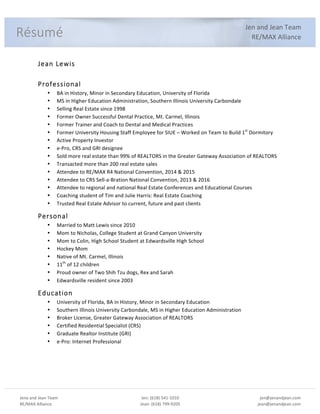 Jena%and%Jean%Team%
RE/MAX%Alliance%
%
Jen:%(618)%541:1010%
Jean:%(618)%799:9205%
%
jen@jenandjean.com%
jean@jenandjean.com%
%
%%
%
Jen%and%Jean%Team%
RE/MAX%Alliance%
%
Jean%Lewis%
%
Professional%
• BA%in%History,%Minor%in%Secondary%Education,%University%of%Florida%
• MS%in%Higher%Education%Administration,%Southern%Illinois%University%Carbondale%
• Selling%Real%Estate%since%1998%
• Former%Owner%Successful%Dental%Practice,%Mt.%Carmel,%Illinois%
• Former%Trainer%and%Coach%to%Dental%and%Medical%Practices%
• Former%University%Housing%Staff%Employee%for%SIUE%–%Worked%on%Team%to%Build%1st
%Dormitory%
• Active%Property%Investor%
• e:Pro,%CRS%and%GRI%designee%
• Sold%more%real%estate%than%99%%of%REALTORS%in%the%Greater%Gateway%Association%of%REALTORS%
• Transacted%more%than%200%real%estate%sales%%
• Attendee%to%RE/MAX%R4%National%Convention,%2014%&%2015%
• Attendee%to%CRS%Sell:a:Bration%National%Convention,%2013%&%2016%
• Attendee%to%regional%and%national%Real%Estate%Conferences%and%Educational%Courses%
• Coaching%student%of%Tim%and%Julie%Harris:%Real%Estate%Coaching%
• Trusted%Real%Estate%Advisor%to%current,%future%and%past%clients%
Personal%
• Married%to%Matt%Lewis%since%2010%
• Mom%to%Nicholas,%College%Student%at%Grand%Canyon%University%
• Mom%to%Colin,%High%School%Student%at%Edwardsville%High%School%
• Hockey%Mom%%
• Native%of%Mt.%Carmel,%Illinois%
• 11th
%of%12%children%%%
• Proud%owner%of%Two%Shih%Tzu%dogs,%Rex%and%Sarah%
• Edwardsville%resident%since%2003%
Education%
• University%of%Florida,%BA%in%History,%Minor%in%Secondary%Education%
• Southern%Illinois%University%Carbondale,%MS%in%Higher%Education%Administration%
• Broker%License,%Greater%Gateway%Association%of%REALTORS%
• Certified%Residential%Specialist%(CRS)%
• Graduate%Realtor%Institute%(GRI)%
• e:Pro:%Internet%Professional%
% %
Résumé%
 