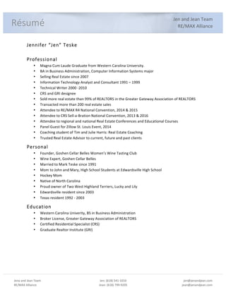 Jena%and%Jean%Team%
RE/MAX%Alliance%
%
Jen:%(618)%541:1010%
Jean:%(618)%799:9205%
%
jen@jenandjean.com%
jean@jenandjean.com%
%
%%
%
Jen%and%Jean%Team%
RE/MAX%Alliance%
%
Jennifer%“Jen”%Teske%
%
Professional%
• Magna%Cum%Laude%Graduate%from%Western%Carolina%University.%
• BA%in%Business%Administration,%Computer%Information%Systems%major%
• Selling%Real%Estate%since%2007%
• Information%Technology%Analyst%and%Consultant%1991%–%1999%
• Technical%Writer%2000%:2010%
• CRS%and%GRI%designee%
• Sold%more%real%estate%than%99%%of%REALTORS%in%the%Greater%Gateway%Association%of%REALTORS%
• Transacted%more%than%200%real%estate%sales%%
• Attendee%to%RE/MAX%R4%National%Convention,%2014%&%2015%
• Attendee%to%CRS%Sell:a:Bration%National%Convention,%2013%&%2016%
• Attendee%to%regional%and%national%Real%Estate%Conferences%and%Educational%Courses%
• Panel%Guest%for%Zillow%St.%Louis%Event,%2014%
• Coaching%student%of%Tim%and%Julie%Harris:%Real%Estate%Coaching%
• Trusted%Real%Estate%Advisor%to%current,%future%and%past%clients%
Personal%
• Founder,%Goshen%Cellar%Belles%Women’s%Wine%Tasting%Club%
• Wine%Expert,%Goshen%Cellar%Belles%
• Married%to%Mark%Teske%since%1991%
• Mom%to%John%and%Mary,%High%School%Students%at%Edwardsville%High%School%
• Hockey%Mom%%
• Native%of%North%Carolina%%
• Proud%owner%of%Two%West%Highland%Terriers,%Lucky%and%Lily%
• Edwardsville%resident%since%2003%
• Texas%resident%1992%:%2003%
Education%
• Western%Carolina%Univerity,%BS%in%Business%Administration%
• Broker%License,%Greater%Gateway%Association%of%REALTORS%
• Certified%Residential%Specialist%(CRS)%
• Graduate%Realtor%Institute%(GRI)%
% %
Résumé%
 