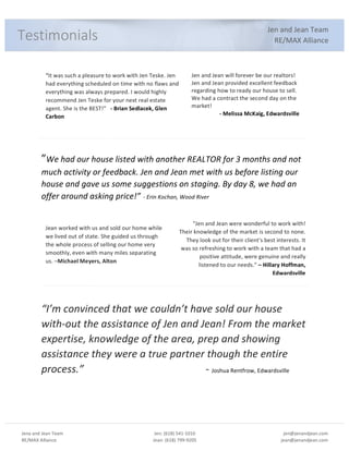 Jena%and%Jean%Team%
RE/MAX%Alliance%
%
Jen:%(618)%541:1010%
Jean:%(618)%799:9205%
%
jen@jenandjean.com%
jean@jenandjean.com%
%
%%
%
Jen%and%Jean%Team%
RE/MAX%Alliance%
“It%was%such%a%pleasure%to%work%with%Jen%Teske.%Jen%
had%everything%scheduled%on%time%with%no%flaws%and%
everything%was%always%prepared.%I%would%highly%
recommend%Jen%Teske%for%your%next%real%estate%
agent.%She%is%the%BEST!”%%%!"Brian"Sedlacek,"Glen"
Carbon%
Jen%and%Jean%will%forever%be%our%realtors!%
Jen%and%Jean%provided%excellent%feedback%
regarding%how%to%ready%our%house%to%sell.%
We%had%a%contract%the%second%day%on%the%
market!%
!"Melissa"McKaig,"Edwardsville"
Jean%worked%with%us%and%sold%our%home%while%
we%lived%out%of%state.%She%guided%us%through%
the%whole%process%of%selling%our%home%very%
smoothly,%even%with%many%miles%separating%
us.%–Michael"Meyers,"Alton"
“Jen%and%Jean%were%wonderful%to%work%with!%
Their%knowledge%of%the%market%is%second%to%none.%%
They%look%out%for%their%client's%best%interests.%It%
was%so%refreshing%to%work%with%a%team%that%had%a%
positive%attitude,%were%genuine%and%really%
listened%to%our%needs.”%–"Hillary"Hoffman,"
Edwardsville"
%
%
%
”We#had#our#house#listed#with#another#REALTOR#for#3#months#and#not#
much#activity#or#feedback.#Jen#and#Jean#met#with#us#before#listing#our#
house#and#gave#us#some#suggestions#on#staging.#By#day#8,#we#had#an#
offer#around#asking#price!”%G#Erin#Kochan,#Wood#River#
#
#
“I’m#convinced#that#we#couldn’t#have#sold#our#house#
withGout#the#assistance#of#Jen#and#Jean!#From#the#market#
expertise,#knowledge#of#the#area,#prep#and#showing#
assistance#they#were#a#true#partner#though#the#entire#
process.”# # # # # # G#Joshua%Rentfrow,%Edwardsville%
%
%
%
Testimonials%
 
