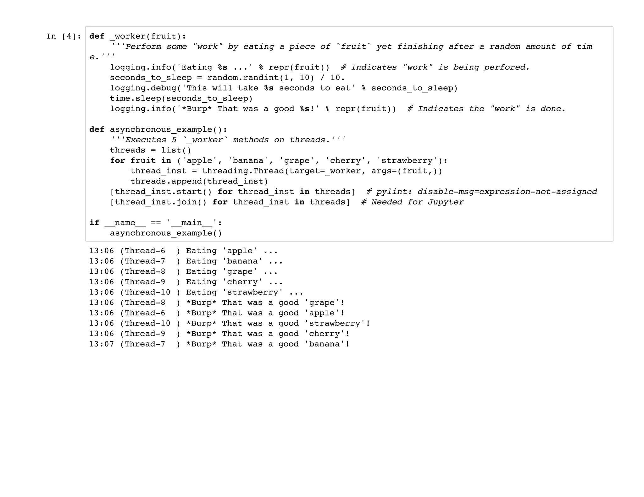 In [4]: def _worker(fruit):
'''Perform some "work" by eating a piece of `fruit` yet finishing after a random amount of tim
e.'''
logging.info('Eating %s ...' % repr(fruit)) # Indicates "work" is being perfored.
seconds_to_sleep = random.randint(1, 10) / 10.
logging.debug('This will take %s seconds to eat' % seconds_to_sleep)
time.sleep(seconds_to_sleep)
logging.info('*Burp* That was a good %s!' % repr(fruit)) # Indicates the "work" is done.
def asynchronous_example():
'''Executes 5 `_worker` methods on threads.'''
threads = list()
for fruit in ('apple', 'banana', 'grape', 'cherry', 'strawberry'):
thread_inst = threading.Thread(target=_worker, args=(fruit,))
threads.append(thread_inst)
[thread_inst.start() for thread_inst in threads] # pylint: disable-msg=expression-not-assigned
[thread_inst.join() for thread_inst in threads] # Needed for Jupyter
if __name__ == '__main__':
asynchronous_example()
13:06 (Thread-6 ) Eating 'apple' ...
13:06 (Thread-7 ) Eating 'banana' ...
13:06 (Thread-8 ) Eating 'grape' ...
13:06 (Thread-9 ) Eating 'cherry' ...
13:06 (Thread-10 ) Eating 'strawberry' ...
13:06 (Thread-8 ) *Burp* That was a good 'grape'!
13:06 (Thread-6 ) *Burp* That was a good 'apple'!
13:06 (Thread-10 ) *Burp* That was a good 'strawberry'!
13:06 (Thread-9 ) *Burp* That was a good 'cherry'!
13:07 (Thread-7 ) *Burp* That was a good 'banana'!
 