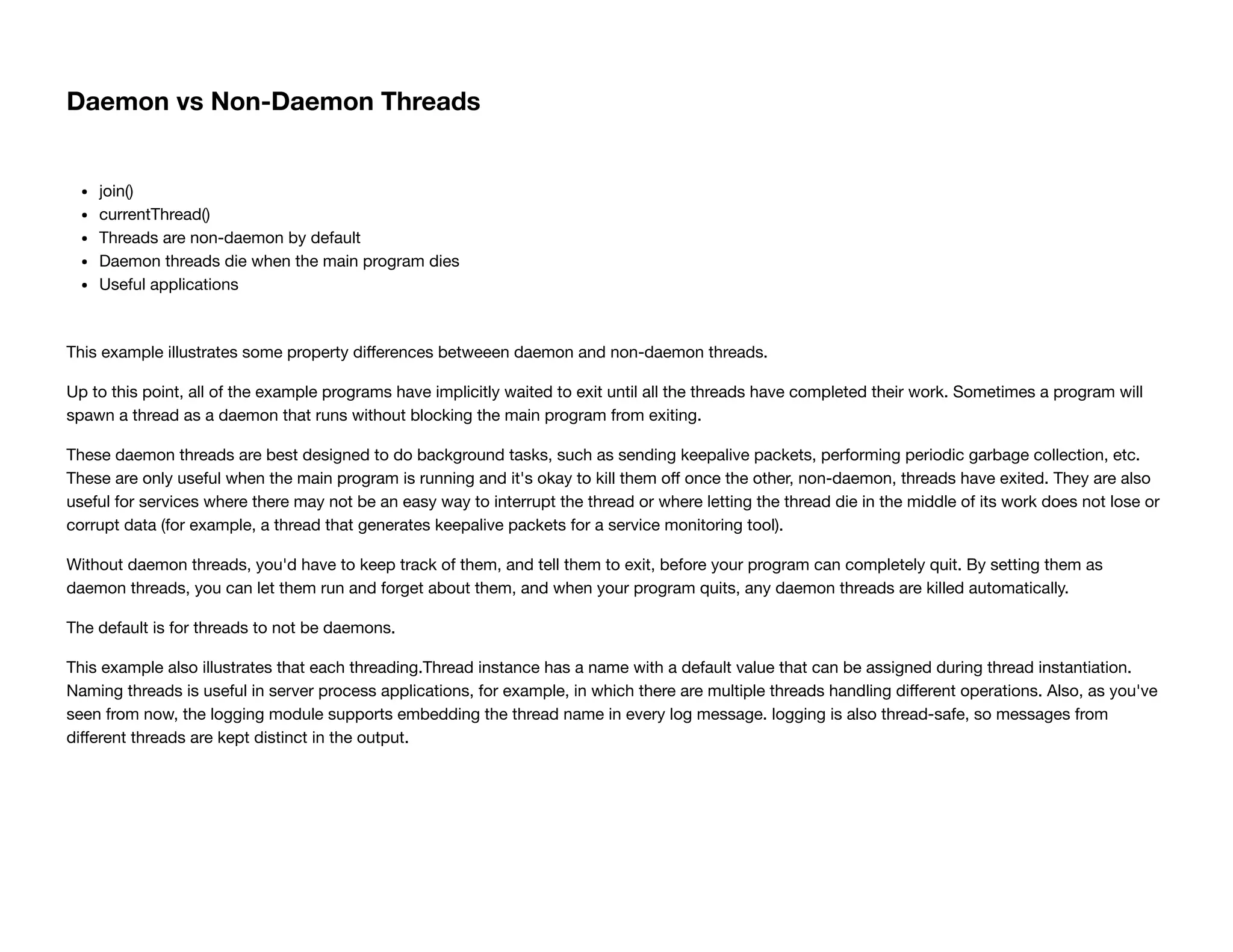 Daemon vs Non-Daemon Threads
join()
currentThread()
Threads are non-daemon by default
Daemon threads die when the main program dies
Useful applications
This example illustrates some property diﬀerences betweeen daemon and non-daemon threads.
Up to this point, all of the example programs have implicitly waited to exit until all the threads have completed their work. Sometimes a program will
spawn a thread as a daemon that runs without blocking the main program from exiting.
These daemon threads are best designed to do background tasks, such as sending keepalive packets, performing periodic garbage collection, etc.
These are only useful when the main program is running and it's okay to kill them oﬀ once the other, non-daemon, threads have exited. They are also
useful for services where there may not be an easy way to interrupt the thread or where letting the thread die in the middle of its work does not lose or
corrupt data (for example, a thread that generates keepalive packets for a service monitoring tool).
Without daemon threads, you'd have to keep track of them, and tell them to exit, before your program can completely quit. By setting them as
daemon threads, you can let them run and forget about them, and when your program quits, any daemon threads are killed automatically.
The default is for threads to not be daemons.
This example also illustrates that each threading.Thread instance has a name with a default value that can be assigned during thread instantiation.
Naming threads is useful in server process applications, for example, in which there are multiple threads handling diﬀerent operations. Also, as you've
seen from now, the logging module supports embedding the thread name in every log message. logging is also thread-safe, so messages from
diﬀerent threads are kept distinct in the output.
 