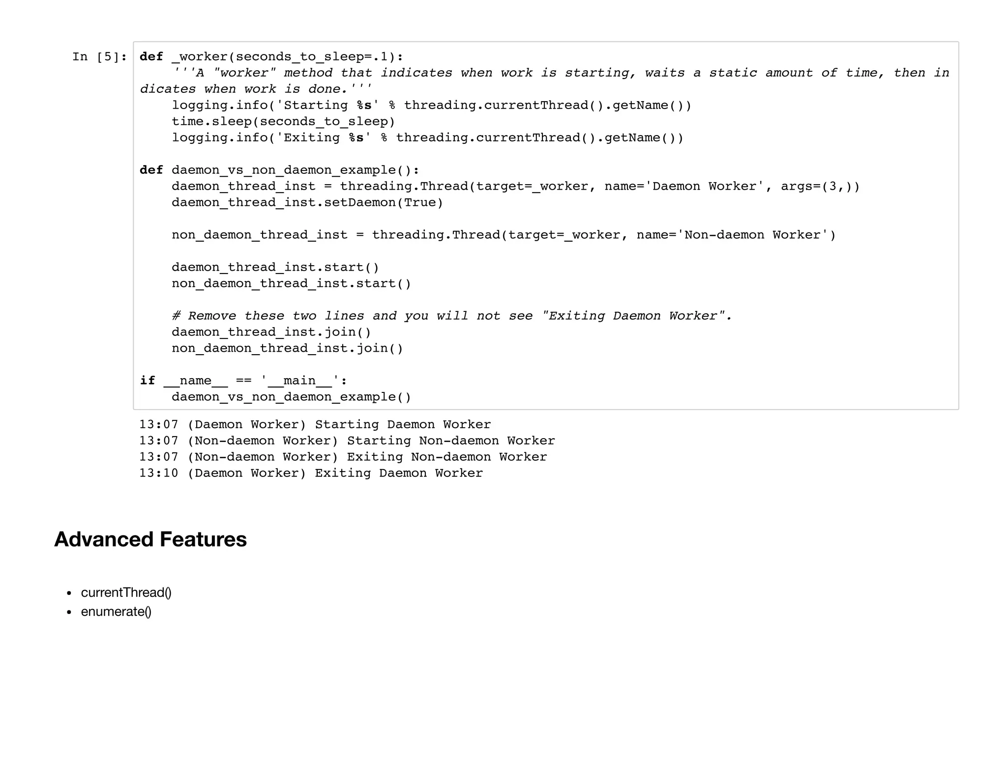In [5]: def _worker(seconds_to_sleep=.1):
'''A "worker" method that indicates when work is starting, waits a static amount of time, then in
dicates when work is done.'''
logging.info('Starting %s' % threading.currentThread().getName())
time.sleep(seconds_to_sleep)
logging.info('Exiting %s' % threading.currentThread().getName())
def daemon_vs_non_daemon_example():
daemon_thread_inst = threading.Thread(target=_worker, name='Daemon Worker', args=(3,))
daemon_thread_inst.setDaemon(True)
non_daemon_thread_inst = threading.Thread(target=_worker, name='Non-daemon Worker')
daemon_thread_inst.start()
non_daemon_thread_inst.start()
# Remove these two lines and you will not see "Exiting Daemon Worker".
daemon_thread_inst.join()
non_daemon_thread_inst.join()
if __name__ == '__main__':
daemon_vs_non_daemon_example()
Advanced Features
currentThread()
enumerate()
13:07 (Daemon Worker) Starting Daemon Worker
13:07 (Non-daemon Worker) Starting Non-daemon Worker
13:07 (Non-daemon Worker) Exiting Non-daemon Worker
13:10 (Daemon Worker) Exiting Daemon Worker
 