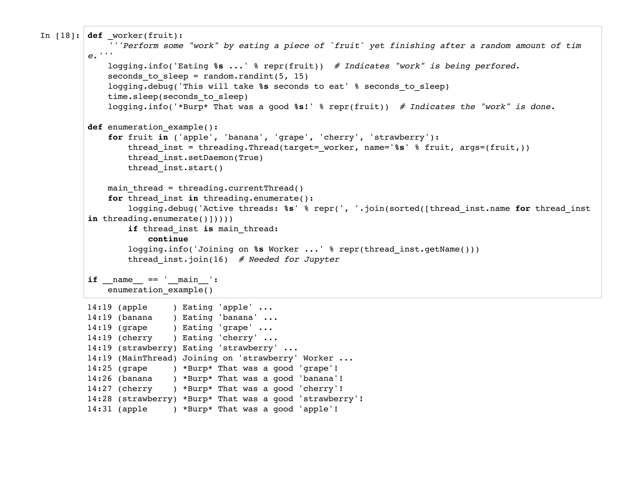 In [18]: def _worker(fruit):
'''Perform some "work" by eating a piece of `fruit` yet finishing after a random amount of tim
e.'''
logging.info('Eating %s ...' % repr(fruit)) # Indicates "work" is being perfored.
seconds_to_sleep = random.randint(5, 15)
logging.debug('This will take %s seconds to eat' % seconds_to_sleep)
time.sleep(seconds_to_sleep)
logging.info('*Burp* That was a good %s!' % repr(fruit)) # Indicates the "work" is done.
def enumeration_example():
for fruit in ('apple', 'banana', 'grape', 'cherry', 'strawberry'):
thread_inst = threading.Thread(target=_worker, name='%s' % fruit, args=(fruit,))
thread_inst.setDaemon(True)
thread_inst.start()
main_thread = threading.currentThread()
for thread_inst in threading.enumerate():
logging.debug('Active threads: %s' % repr(', '.join(sorted([thread_inst.name for thread_inst
in threading.enumerate()]))))
if thread_inst is main_thread:
continue
logging.info('Joining on %s Worker ...' % repr(thread_inst.getName()))
thread_inst.join(16) # Needed for Jupyter
if __name__ == '__main__':
enumeration_example()
14:19 (apple ) Eating 'apple' ...
14:19 (banana ) Eating 'banana' ...
14:19 (grape ) Eating 'grape' ...
14:19 (cherry ) Eating 'cherry' ...
14:19 (strawberry) Eating 'strawberry' ...
14:19 (MainThread) Joining on 'strawberry' Worker ...
14:25 (grape ) *Burp* That was a good 'grape'!
14:26 (banana ) *Burp* That was a good 'banana'!
14:27 (cherry ) *Burp* That was a good 'cherry'!
14:28 (strawberry) *Burp* That was a good 'strawberry'!
14:31 (apple ) *Burp* That was a good 'apple'!
 