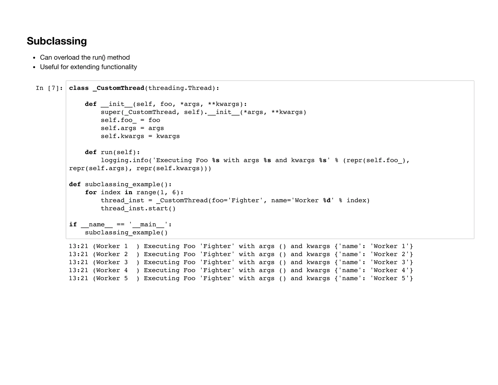 Subclassing
Can overload the run() method
Useful for extending functionality
In [7]: class _CustomThread(threading.Thread):
def __init__(self, foo, *args, **kwargs):
super(_CustomThread, self).__init__(*args, **kwargs)
self.foo_ = foo
self.args = args
self.kwargs = kwargs
def run(self):
logging.info('Executing Foo %s with args %s and kwargs %s' % (repr(self.foo_),
repr(self.args), repr(self.kwargs)))
def subclassing_example():
for index in range(1, 6):
thread_inst = _CustomThread(foo='Fighter', name='Worker %d' % index)
thread_inst.start()
if __name__ == '__main__':
subclassing_example()
13:21 (Worker 1 ) Executing Foo 'Fighter' with args () and kwargs {'name': 'Worker 1'}
13:21 (Worker 2 ) Executing Foo 'Fighter' with args () and kwargs {'name': 'Worker 2'}
13:21 (Worker 3 ) Executing Foo 'Fighter' with args () and kwargs {'name': 'Worker 3'}
13:21 (Worker 4 ) Executing Foo 'Fighter' with args () and kwargs {'name': 'Worker 4'}
13:21 (Worker 5 ) Executing Foo 'Fighter' with args () and kwargs {'name': 'Worker 5'}
 