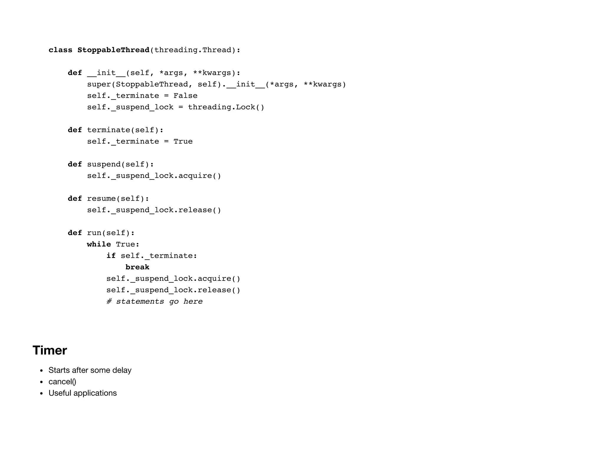 class StoppableThread(threading.Thread):
def __init__(self, *args, **kwargs):
super(StoppableThread, self).__init__(*args, **kwargs)
self._terminate = False
self._suspend_lock = threading.Lock()
def terminate(self):
self._terminate = True
def suspend(self):
self._suspend_lock.acquire()
def resume(self):
self._suspend_lock.release()
def run(self):
while True:
if self._terminate:
break
self._suspend_lock.acquire()
self._suspend_lock.release()
# statements go here
Timer
Starts after some delay
cancel()
Useful applications
 