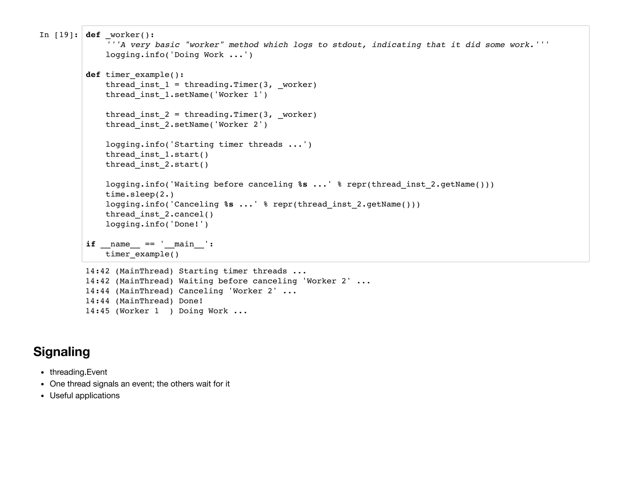In [19]: def _worker():
'''A very basic "worker" method which logs to stdout, indicating that it did some work.'''
logging.info('Doing Work ...')
def timer_example():
thread_inst_1 = threading.Timer(3, _worker)
thread_inst_1.setName('Worker 1')
thread_inst_2 = threading.Timer(3, _worker)
thread_inst_2.setName('Worker 2')
logging.info('Starting timer threads ...')
thread_inst_1.start()
thread_inst_2.start()
logging.info('Waiting before canceling %s ...' % repr(thread_inst_2.getName()))
time.sleep(2.)
logging.info('Canceling %s ...' % repr(thread_inst_2.getName()))
thread_inst_2.cancel()
logging.info('Done!')
if __name__ == '__main__':
timer_example()
Signaling
threading.Event
One thread signals an event; the others wait for it
Useful applications
14:42 (MainThread) Starting timer threads ...
14:42 (MainThread) Waiting before canceling 'Worker 2' ...
14:44 (MainThread) Canceling 'Worker 2' ...
14:44 (MainThread) Done!
14:45 (Worker 1 ) Doing Work ...
 