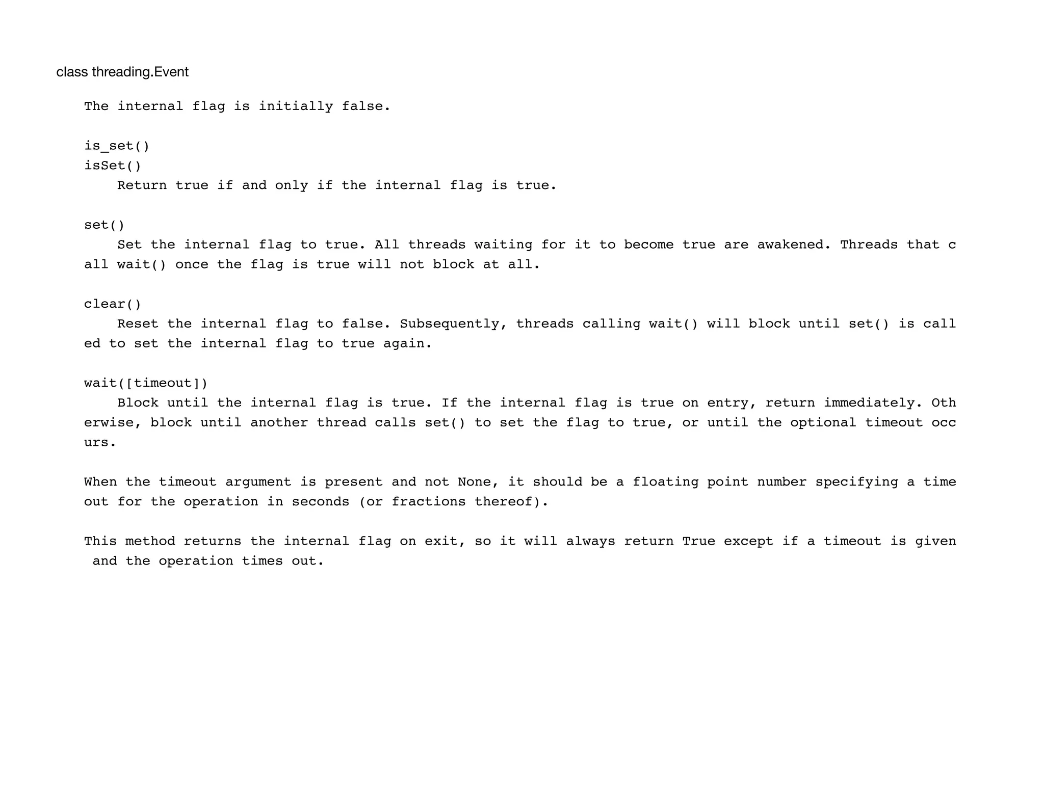 class threading.Event
The internal flag is initially false.
is_set()
isSet()
Return true if and only if the internal flag is true.
set()
Set the internal flag to true. All threads waiting for it to become true are awakened. Threads that c
all wait() once the flag is true will not block at all.
clear()
Reset the internal flag to false. Subsequently, threads calling wait() will block until set() is call
ed to set the internal flag to true again.
wait([timeout])
Block until the internal flag is true. If the internal flag is true on entry, return immediately. Oth
erwise, block until another thread calls set() to set the flag to true, or until the optional timeout occ
urs.
When the timeout argument is present and not None, it should be a floating point number specifying a time
out for the operation in seconds (or fractions thereof).
This method returns the internal flag on exit, so it will always return True except if a timeout is given
and the operation times out.
 