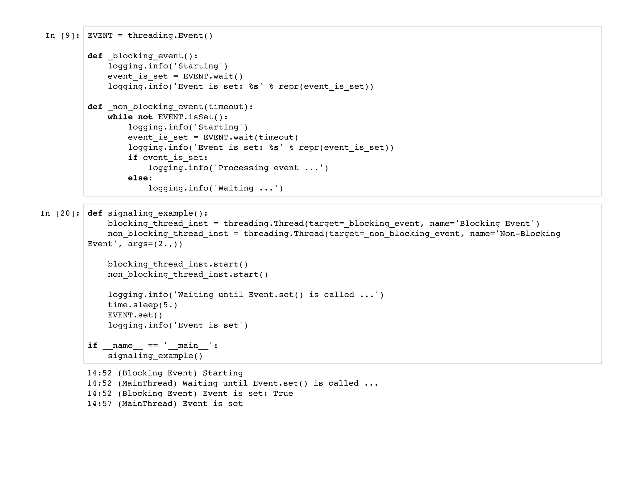In [9]: EVENT = threading.Event()
def _blocking_event():
logging.info('Starting')
event_is_set = EVENT.wait()
logging.info('Event is set: %s' % repr(event_is_set))
def _non_blocking_event(timeout):
while not EVENT.isSet():
logging.info('Starting')
event_is_set = EVENT.wait(timeout)
logging.info('Event is set: %s' % repr(event_is_set))
if event_is_set:
logging.info('Processing event ...')
else:
logging.info('Waiting ...')
In [20]: def signaling_example():
blocking_thread_inst = threading.Thread(target=_blocking_event, name='Blocking Event')
non_blocking_thread_inst = threading.Thread(target=_non_blocking_event, name='Non-Blocking
Event', args=(2.,))
blocking_thread_inst.start()
non_blocking_thread_inst.start()
logging.info('Waiting until Event.set() is called ...')
time.sleep(5.)
EVENT.set()
logging.info('Event is set')
if __name__ == '__main__':
signaling_example()
14:52 (Blocking Event) Starting
14:52 (MainThread) Waiting until Event.set() is called ...
14:52 (Blocking Event) Event is set: True
14:57 (MainThread) Event is set
 