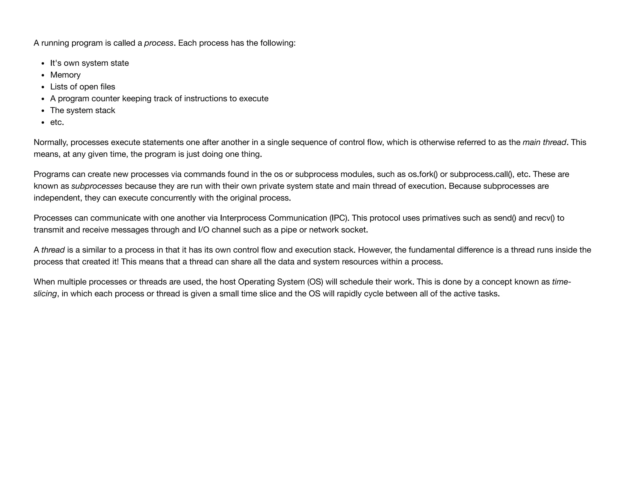 A running program is called a process. Each process has the following:
It's own system state
Memory
Lists of open ﬁles
A program counter keeping track of instructions to execute
The system stack
etc.
Normally, processes execute statements one after another in a single sequence of control ﬂow, which is otherwise referred to as the main thread. This
means, at any given time, the program is just doing one thing.
Programs can create new processes via commands found in the os or subprocess modules, such as os.fork() or subprocess.call(), etc. These are
known as subprocesses because they are run with their own private system state and main thread of execution. Because subprocesses are
independent, they can execute concurrently with the original process.
Processes can communicate with one another via Interprocess Communication (IPC). This protocol uses primatives such as send() and recv() to
transmit and receive messages through and I/O channel such as a pipe or network socket.
A thread is a similar to a process in that it has its own control ﬂow and execution stack. However, the fundamental diﬀerence is a thread runs inside the
process that created it! This means that a thread can share all the data and system resources within a process.
When multiple processes or threads are used, the host Operating System (OS) will schedule their work. This is done by a concept known as time-
slicing, in which each process or thread is given a small time slice and the OS will rapidly cycle between all of the active tasks.
 