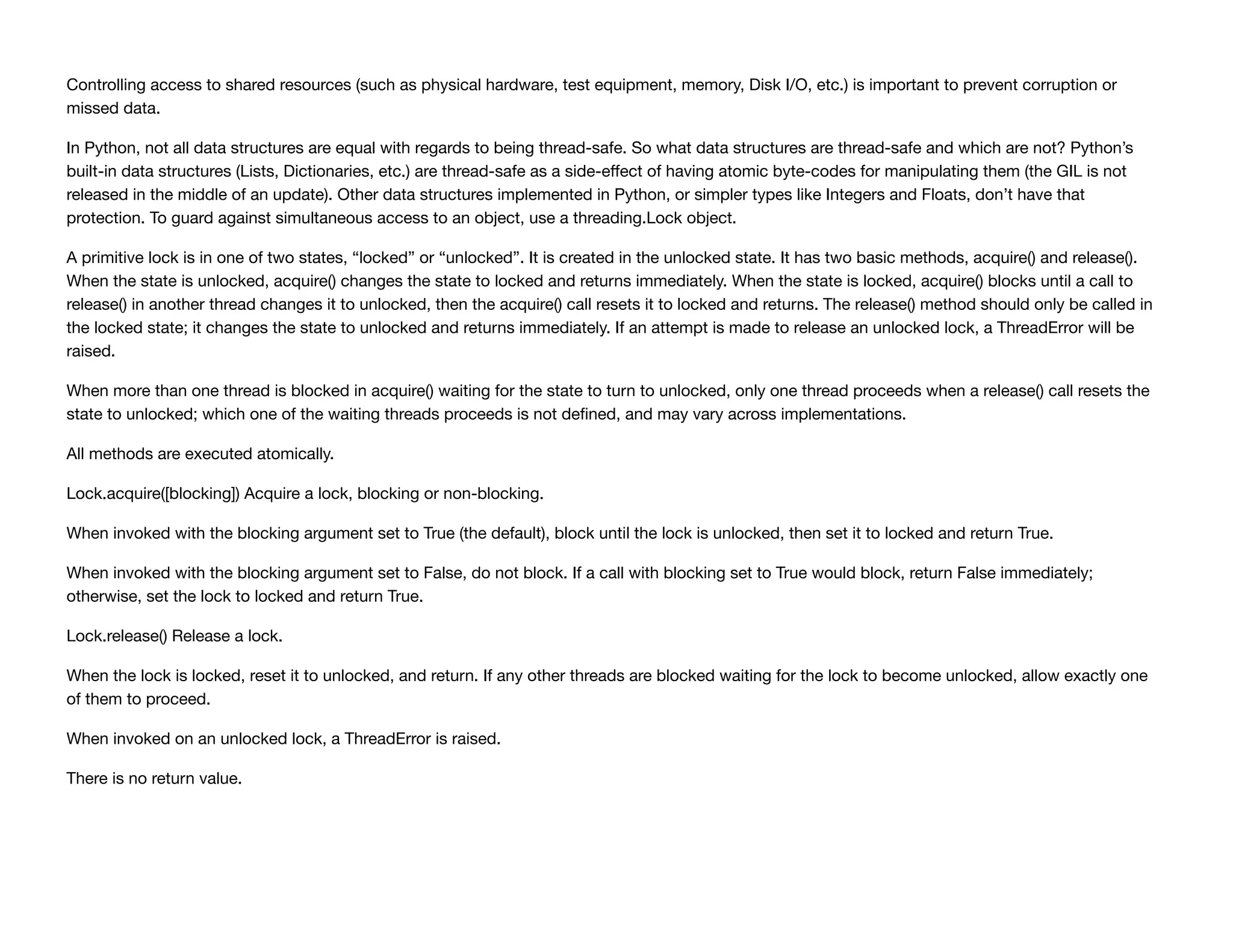 Controlling access to shared resources (such as physical hardware, test equipment, memory, Disk I/O, etc.) is important to prevent corruption or
missed data.
In Python, not all data structures are equal with regards to being thread-safe. So what data structures are thread-safe and which are not? Python’s
built-in data structures (Lists, Dictionaries, etc.) are thread-safe as a side-eﬀect of having atomic byte-codes for manipulating them (the GIL is not
released in the middle of an update). Other data structures implemented in Python, or simpler types like Integers and Floats, don’t have that
protection. To guard against simultaneous access to an object, use a threading.Lock object.
A primitive lock is in one of two states, “locked” or “unlocked”. It is created in the unlocked state. It has two basic methods, acquire() and release().
When the state is unlocked, acquire() changes the state to locked and returns immediately. When the state is locked, acquire() blocks until a call to
release() in another thread changes it to unlocked, then the acquire() call resets it to locked and returns. The release() method should only be called in
the locked state; it changes the state to unlocked and returns immediately. If an attempt is made to release an unlocked lock, a ThreadError will be
raised.
When more than one thread is blocked in acquire() waiting for the state to turn to unlocked, only one thread proceeds when a release() call resets the
state to unlocked; which one of the waiting threads proceeds is not deﬁned, and may vary across implementations.
All methods are executed atomically.
Lock.acquire([blocking]) Acquire a lock, blocking or non-blocking.
When invoked with the blocking argument set to True (the default), block until the lock is unlocked, then set it to locked and return True.
When invoked with the blocking argument set to False, do not block. If a call with blocking set to True would block, return False immediately;
otherwise, set the lock to locked and return True.
Lock.release() Release a lock.
When the lock is locked, reset it to unlocked, and return. If any other threads are blocked waiting for the lock to become unlocked, allow exactly one
of them to proceed.
When invoked on an unlocked lock, a ThreadError is raised.
There is no return value.
 