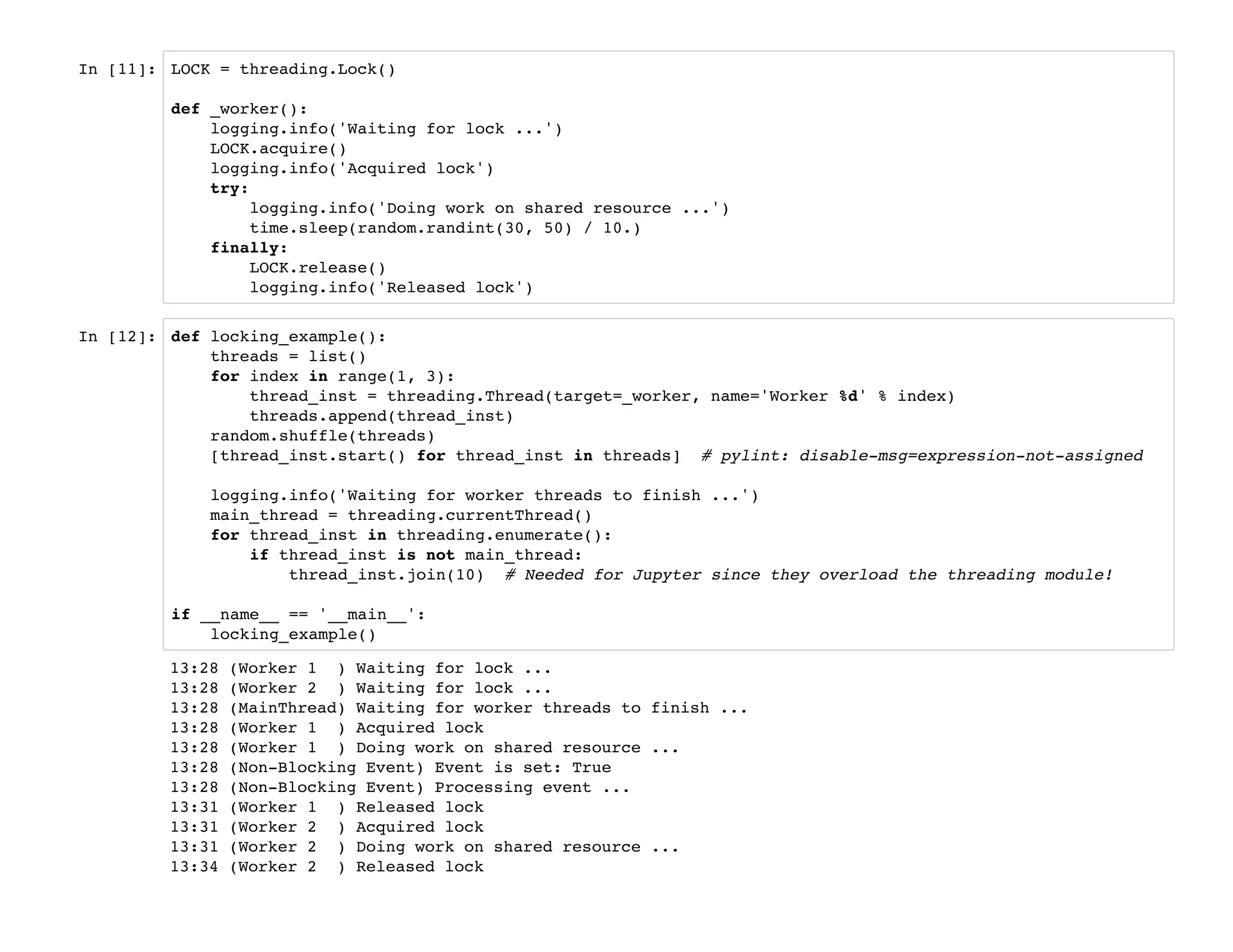 In [11]: LOCK = threading.Lock()
def _worker():
logging.info('Waiting for lock ...')
LOCK.acquire()
logging.info('Acquired lock')
try:
logging.info('Doing work on shared resource ...')
time.sleep(random.randint(30, 50) / 10.)
finally:
LOCK.release()
logging.info('Released lock')
In [12]: def locking_example():
threads = list()
for index in range(1, 3):
thread_inst = threading.Thread(target=_worker, name='Worker %d' % index)
threads.append(thread_inst)
random.shuffle(threads)
[thread_inst.start() for thread_inst in threads] # pylint: disable-msg=expression-not-assigned
logging.info('Waiting for worker threads to finish ...')
main_thread = threading.currentThread()
for thread_inst in threading.enumerate():
if thread_inst is not main_thread:
thread_inst.join(10) # Needed for Jupyter since they overload the threading module!
if __name__ == '__main__':
locking_example()
13:28 (Worker 1 ) Waiting for lock ...
13:28 (Worker 2 ) Waiting for lock ...
13:28 (MainThread) Waiting for worker threads to finish ...
13:28 (Worker 1 ) Acquired lock
13:28 (Worker 1 ) Doing work on shared resource ...
13:28 (Non-Blocking Event) Event is set: True
13:28 (Non-Blocking Event) Processing event ...
13:31 (Worker 1 ) Released lock
13:31 (Worker 2 ) Acquired lock
13:31 (Worker 2 ) Doing work on shared resource ...
13:34 (Worker 2 ) Released lock
 