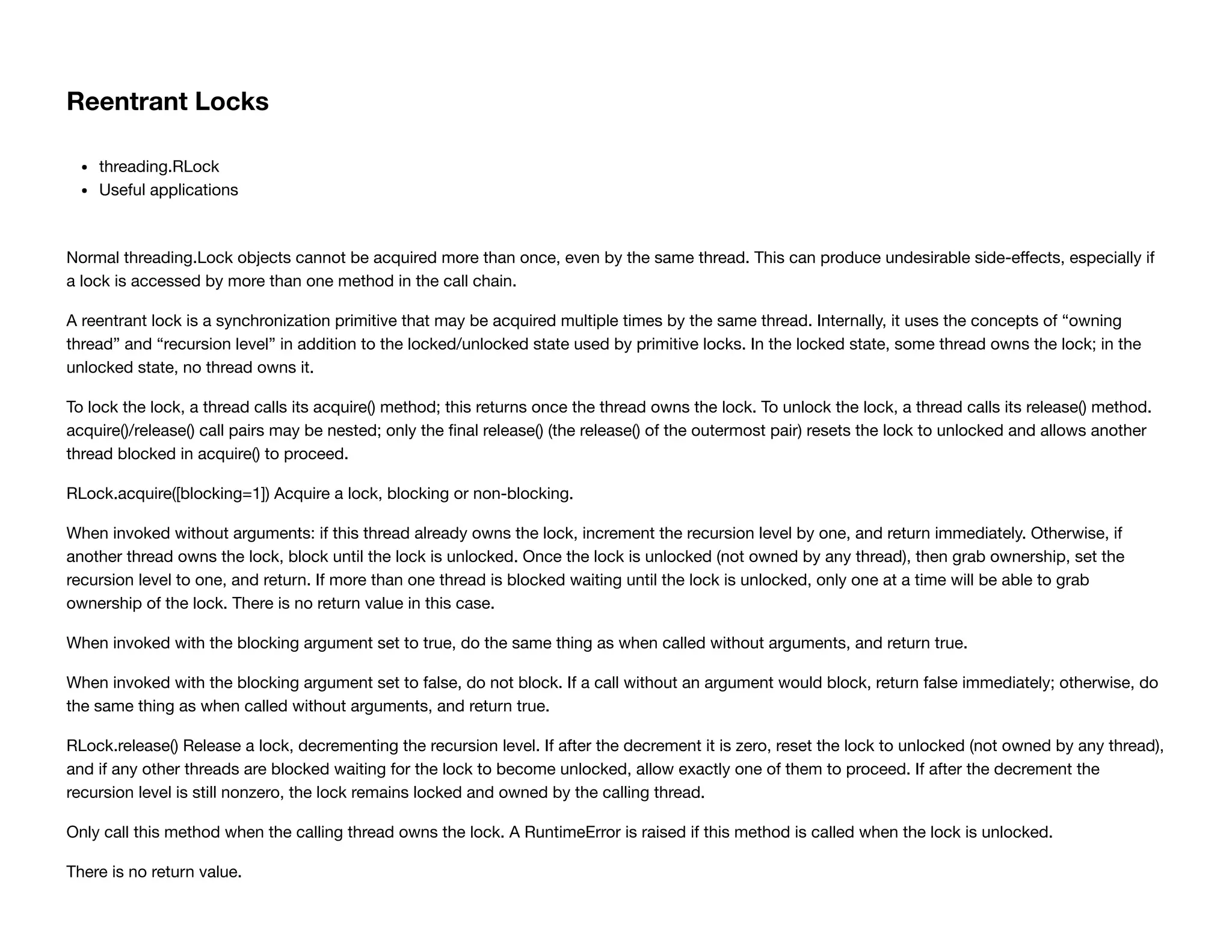 Reentrant Locks
threading.RLock
Useful applications
Normal threading.Lock objects cannot be acquired more than once, even by the same thread. This can produce undesirable side-eﬀects, especially if
a lock is accessed by more than one method in the call chain.
A reentrant lock is a synchronization primitive that may be acquired multiple times by the same thread. Internally, it uses the concepts of “owning
thread” and “recursion level” in addition to the locked/unlocked state used by primitive locks. In the locked state, some thread owns the lock; in the
unlocked state, no thread owns it.
To lock the lock, a thread calls its acquire() method; this returns once the thread owns the lock. To unlock the lock, a thread calls its release() method.
acquire()/release() call pairs may be nested; only the ﬁnal release() (the release() of the outermost pair) resets the lock to unlocked and allows another
thread blocked in acquire() to proceed.
RLock.acquire([blocking=1]) Acquire a lock, blocking or non-blocking.
When invoked without arguments: if this thread already owns the lock, increment the recursion level by one, and return immediately. Otherwise, if
another thread owns the lock, block until the lock is unlocked. Once the lock is unlocked (not owned by any thread), then grab ownership, set the
recursion level to one, and return. If more than one thread is blocked waiting until the lock is unlocked, only one at a time will be able to grab
ownership of the lock. There is no return value in this case.
When invoked with the blocking argument set to true, do the same thing as when called without arguments, and return true.
When invoked with the blocking argument set to false, do not block. If a call without an argument would block, return false immediately; otherwise, do
the same thing as when called without arguments, and return true.
RLock.release() Release a lock, decrementing the recursion level. If after the decrement it is zero, reset the lock to unlocked (not owned by any thread),
and if any other threads are blocked waiting for the lock to become unlocked, allow exactly one of them to proceed. If after the decrement the
recursion level is still nonzero, the lock remains locked and owned by the calling thread.
Only call this method when the calling thread owns the lock. A RuntimeError is raised if this method is called when the lock is unlocked.
There is no return value.
 