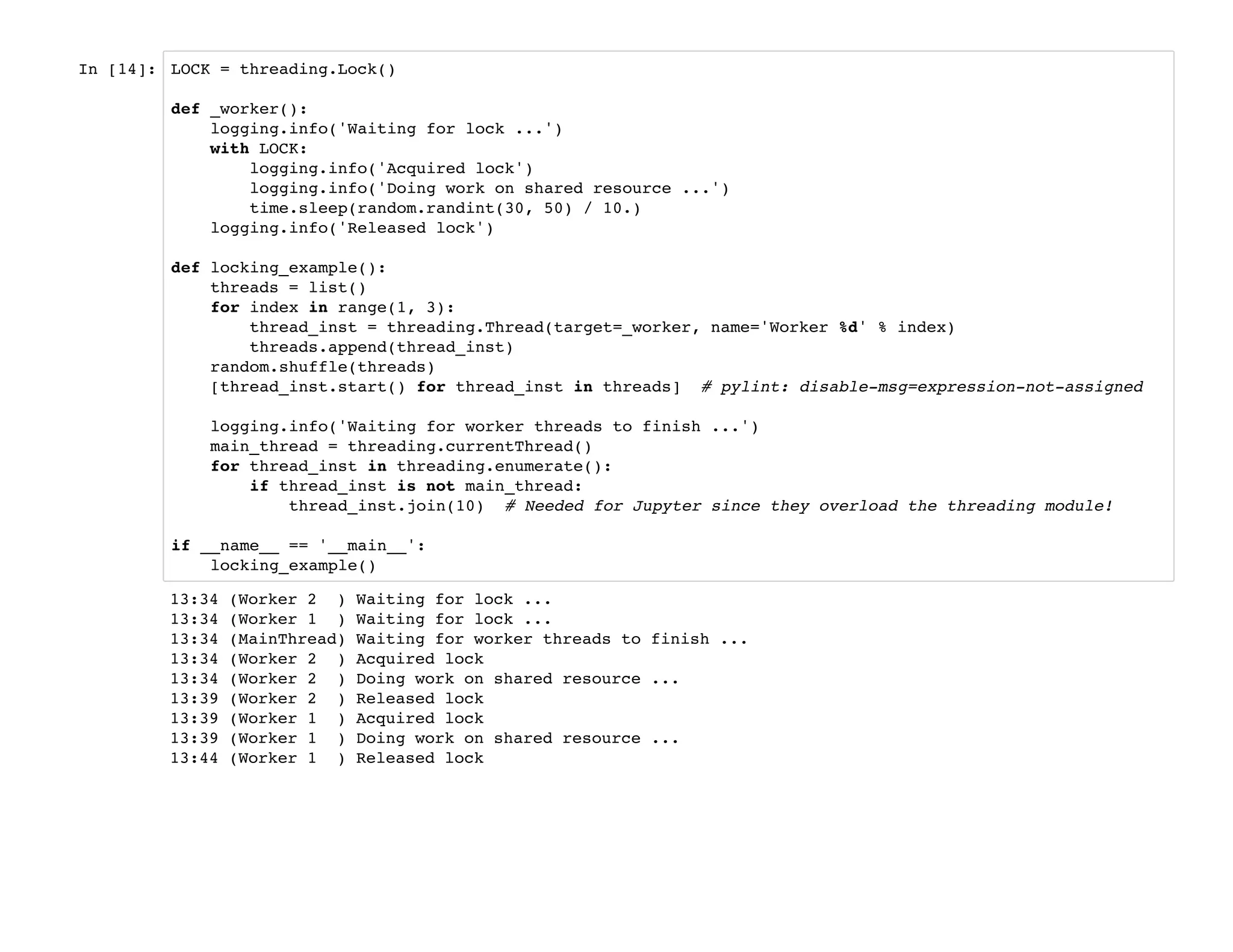 In [14]: LOCK = threading.Lock()
def _worker():
logging.info('Waiting for lock ...')
with LOCK:
logging.info('Acquired lock')
logging.info('Doing work on shared resource ...')
time.sleep(random.randint(30, 50) / 10.)
logging.info('Released lock')
def locking_example():
threads = list()
for index in range(1, 3):
thread_inst = threading.Thread(target=_worker, name='Worker %d' % index)
threads.append(thread_inst)
random.shuffle(threads)
[thread_inst.start() for thread_inst in threads] # pylint: disable-msg=expression-not-assigned
logging.info('Waiting for worker threads to finish ...')
main_thread = threading.currentThread()
for thread_inst in threading.enumerate():
if thread_inst is not main_thread:
thread_inst.join(10) # Needed for Jupyter since they overload the threading module!
if __name__ == '__main__':
locking_example()
13:34 (Worker 2 ) Waiting for lock ...
13:34 (Worker 1 ) Waiting for lock ...
13:34 (MainThread) Waiting for worker threads to finish ...
13:34 (Worker 2 ) Acquired lock
13:34 (Worker 2 ) Doing work on shared resource ...
13:39 (Worker 2 ) Released lock
13:39 (Worker 1 ) Acquired lock
13:39 (Worker 1 ) Doing work on shared resource ...
13:44 (Worker 1 ) Released lock
 