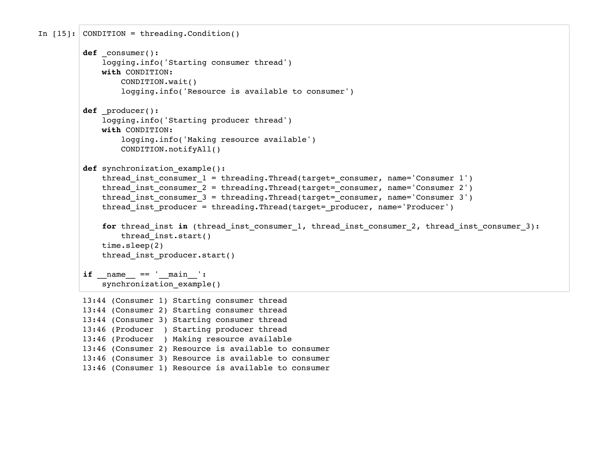 In [15]: CONDITION = threading.Condition()
def _consumer():
logging.info('Starting consumer thread')
with CONDITION:
CONDITION.wait()
logging.info('Resource is available to consumer')
def _producer():
logging.info('Starting producer thread')
with CONDITION:
logging.info('Making resource available')
CONDITION.notifyAll()
def synchronization_example():
thread_inst_consumer_1 = threading.Thread(target=_consumer, name='Consumer 1')
thread_inst_consumer_2 = threading.Thread(target=_consumer, name='Consumer 2')
thread_inst_consumer_3 = threading.Thread(target=_consumer, name='Consumer 3')
thread_inst_producer = threading.Thread(target=_producer, name='Producer')
for thread_inst in (thread_inst_consumer_1, thread_inst_consumer_2, thread_inst_consumer_3):
thread_inst.start()
time.sleep(2)
thread_inst_producer.start()
if __name__ == '__main__':
synchronization_example()
13:44 (Consumer 1) Starting consumer thread
13:44 (Consumer 2) Starting consumer thread
13:44 (Consumer 3) Starting consumer thread
13:46 (Producer ) Starting producer thread
13:46 (Producer ) Making resource available
13:46 (Consumer 2) Resource is available to consumer
13:46 (Consumer 3) Resource is available to consumer
13:46 (Consumer 1) Resource is available to consumer
 