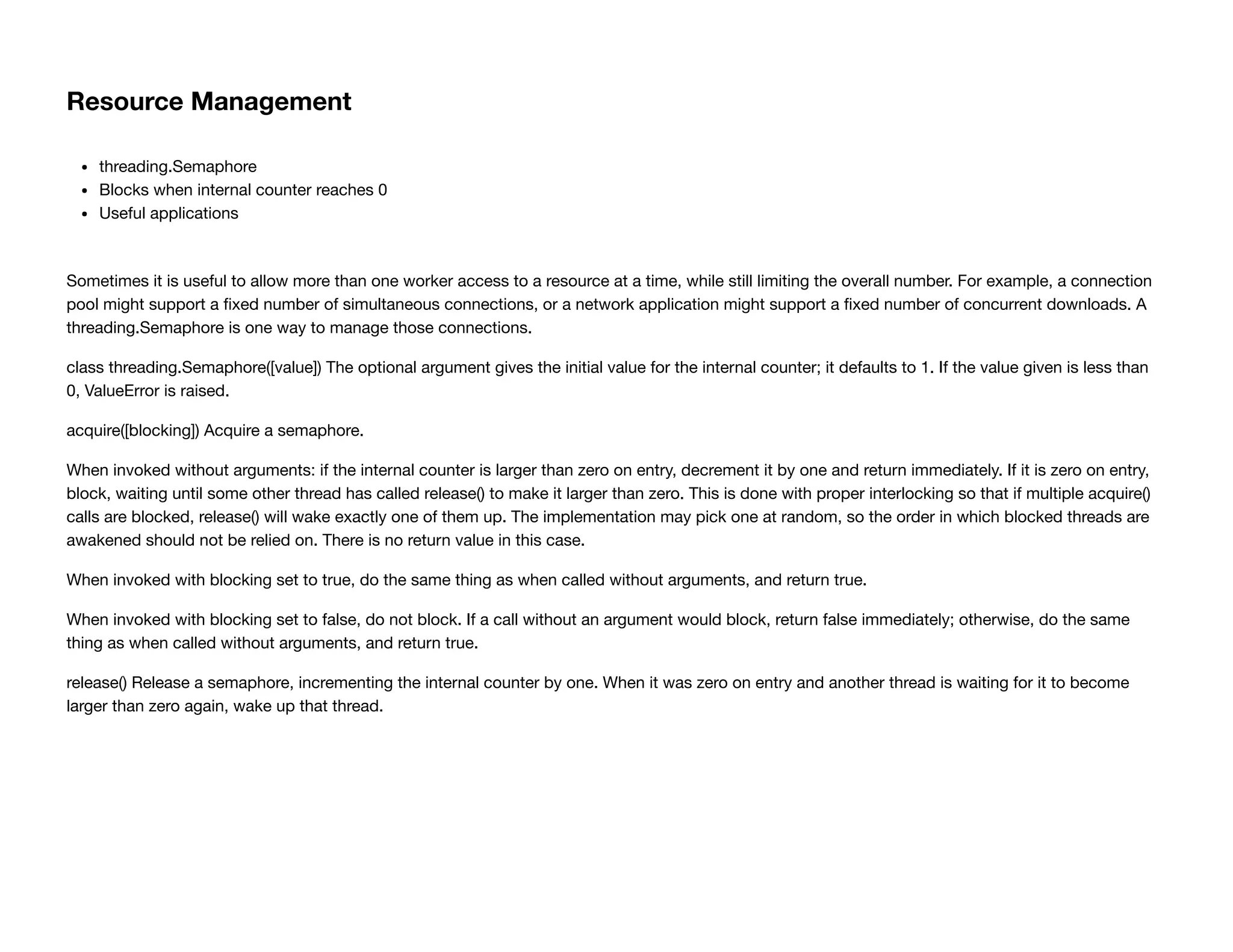 Resource Management
threading.Semaphore
Blocks when internal counter reaches 0
Useful applications
Sometimes it is useful to allow more than one worker access to a resource at a time, while still limiting the overall number. For example, a connection
pool might support a ﬁxed number of simultaneous connections, or a network application might support a ﬁxed number of concurrent downloads. A
threading.Semaphore is one way to manage those connections.
class threading.Semaphore([value]) The optional argument gives the initial value for the internal counter; it defaults to 1. If the value given is less than
0, ValueError is raised.
acquire([blocking]) Acquire a semaphore.
When invoked without arguments: if the internal counter is larger than zero on entry, decrement it by one and return immediately. If it is zero on entry,
block, waiting until some other thread has called release() to make it larger than zero. This is done with proper interlocking so that if multiple acquire()
calls are blocked, release() will wake exactly one of them up. The implementation may pick one at random, so the order in which blocked threads are
awakened should not be relied on. There is no return value in this case.
When invoked with blocking set to true, do the same thing as when called without arguments, and return true.
When invoked with blocking set to false, do not block. If a call without an argument would block, return false immediately; otherwise, do the same
thing as when called without arguments, and return true.
release() Release a semaphore, incrementing the internal counter by one. When it was zero on entry and another thread is waiting for it to become
larger than zero again, wake up that thread.
 