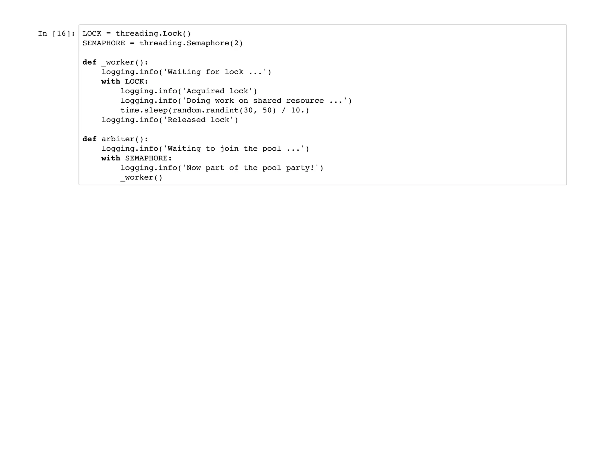 In [16]: LOCK = threading.Lock()
SEMAPHORE = threading.Semaphore(2)
def _worker():
logging.info('Waiting for lock ...')
with LOCK:
logging.info('Acquired lock')
logging.info('Doing work on shared resource ...')
time.sleep(random.randint(30, 50) / 10.)
logging.info('Released lock')
def arbiter():
logging.info('Waiting to join the pool ...')
with SEMAPHORE:
logging.info('Now part of the pool party!')
_worker()
 