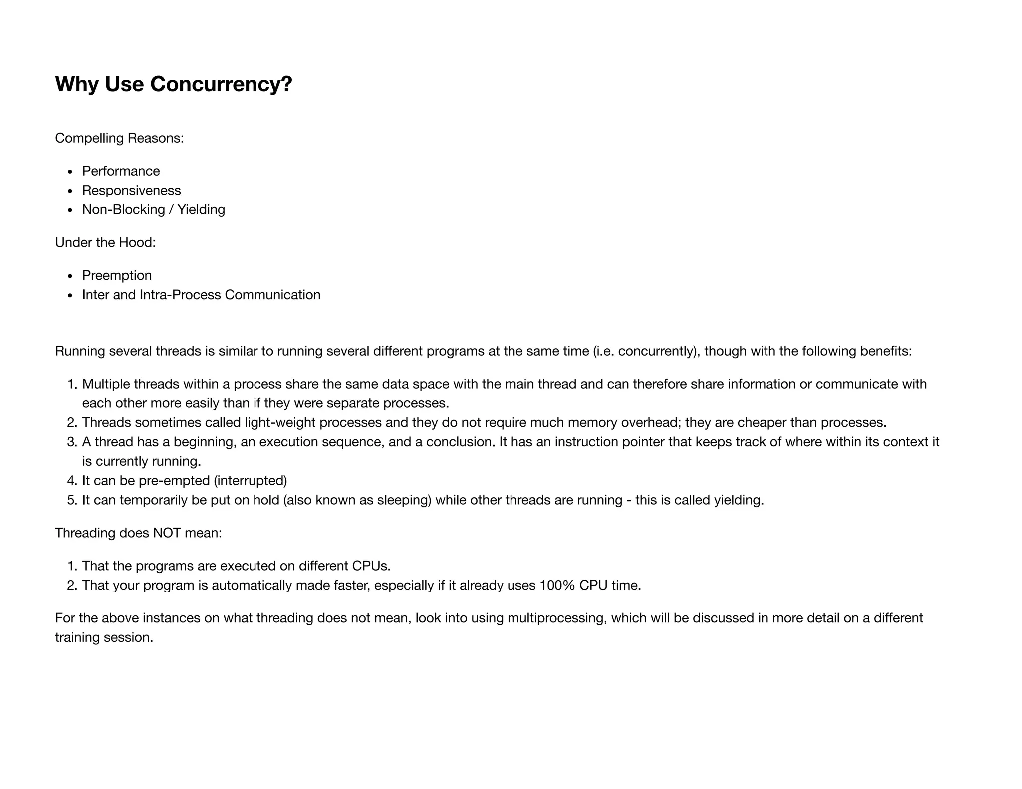 Why Use Concurrency?
Compelling Reasons:
Performance
Responsiveness
Non-Blocking / Yielding
Under the Hood:
Preemption
Inter and Intra-Process Communication
Running several threads is similar to running several diﬀerent programs at the same time (i.e. concurrently), though with the following beneﬁts:
1. Multiple threads within a process share the same data space with the main thread and can therefore share information or communicate with
each other more easily than if they were separate processes.
2. Threads sometimes called light-weight processes and they do not require much memory overhead; they are cheaper than processes.
3. A thread has a beginning, an execution sequence, and a conclusion. It has an instruction pointer that keeps track of where within its context it
is currently running.
4. It can be pre-empted (interrupted)
5. It can temporarily be put on hold (also known as sleeping) while other threads are running - this is called yielding.
Threading does NOT mean:
1. That the programs are executed on diﬀerent CPUs.
2. That your program is automatically made faster, especially if it already uses 100% CPU time.
For the above instances on what threading does not mean, look into using multiprocessing, which will be discussed in more detail on a diﬀerent
training session.
 