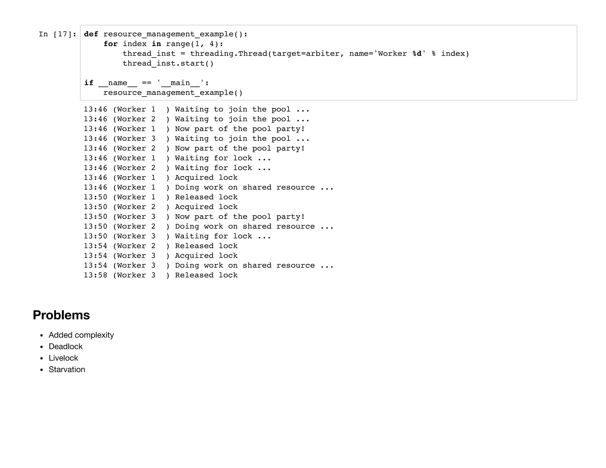 In [17]: def resource_management_example():
for index in range(1, 4):
thread_inst = threading.Thread(target=arbiter, name='Worker %d' % index)
thread_inst.start()
if __name__ == '__main__':
resource_management_example()
Problems
Added complexity
Deadlock
Livelock
Starvation
13:46 (Worker 1 ) Waiting to join the pool ...
13:46 (Worker 2 ) Waiting to join the pool ...
13:46 (Worker 1 ) Now part of the pool party!
13:46 (Worker 3 ) Waiting to join the pool ...
13:46 (Worker 2 ) Now part of the pool party!
13:46 (Worker 1 ) Waiting for lock ...
13:46 (Worker 2 ) Waiting for lock ...
13:46 (Worker 1 ) Acquired lock
13:46 (Worker 1 ) Doing work on shared resource ...
13:50 (Worker 1 ) Released lock
13:50 (Worker 2 ) Acquired lock
13:50 (Worker 3 ) Now part of the pool party!
13:50 (Worker 2 ) Doing work on shared resource ...
13:50 (Worker 3 ) Waiting for lock ...
13:54 (Worker 2 ) Released lock
13:54 (Worker 3 ) Acquired lock
13:54 (Worker 3 ) Doing work on shared resource ...
13:58 (Worker 3 ) Released lock
 