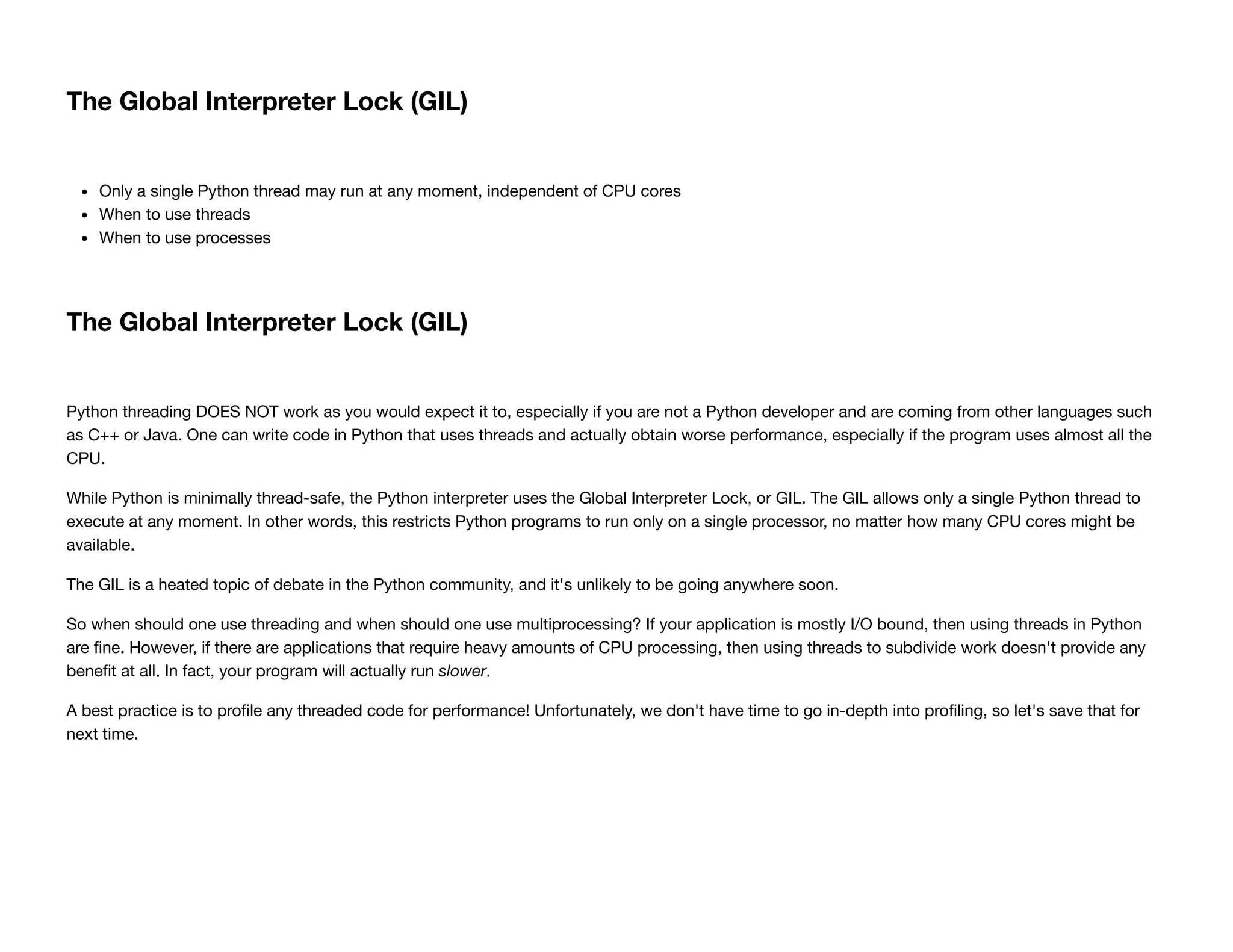 The Global Interpreter Lock (GIL)
Only a single Python thread may run at any moment, independent of CPU cores
When to use threads
When to use processes
The Global Interpreter Lock (GIL)
Python threading DOES NOT work as you would expect it to, especially if you are not a Python developer and are coming from other languages such
as C++ or Java. One can write code in Python that uses threads and actually obtain worse performance, especially if the program uses almost all the
CPU.
While Python is minimally thread-safe, the Python interpreter uses the Global Interpreter Lock, or GIL. The GIL allows only a single Python thread to
execute at any moment. In other words, this restricts Python programs to run only on a single processor, no matter how many CPU cores might be
available.
The GIL is a heated topic of debate in the Python community, and it's unlikely to be going anywhere soon.
So when should one use threading and when should one use multiprocessing? If your application is mostly I/O bound, then using threads in Python
are ﬁne. However, if there are applications that require heavy amounts of CPU processing, then using threads to subdivide work doesn't provide any
beneﬁt at all. In fact, your program will actually run slower.
A best practice is to proﬁle any threaded code for performance! Unfortunately, we don't have time to go in-depth into proﬁling, so let's save that for
next time.
 